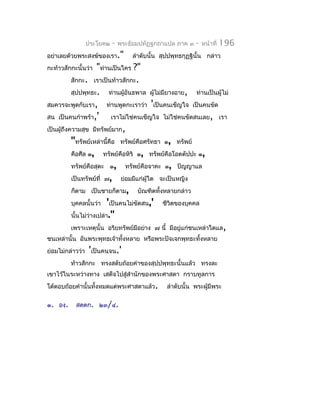 ประโยค๒   -   พระธัมมปทัฏฐกถำแปล ภำค ๓    -   หน้ำที่   196
อย่ำเลยด้วยพระสงฆ์ของเรำ."       ลำำดับนั้น สุปปพุทธกุฏฐินั้น กล่ำว
กะท้ำวสักกะนั้นว่ำ    "ท่ำนเป็นใคร ?"
           สักกะ. เรำเป็นท้ำวสักกะ.
           สุปปพุทธะ. ท่ำนผู้อันธพำล ผูไม่มยำงอำย, ท่ำนเป็นผู้ไม่
                                           ้  ี
สมควรจะพูดกับเรำ, ท่ำนพูดกะเรำว่ำ 'เป็นคนเข็ญใจ เป็นคนขัด
สน เป็นคนกำำพร้ำ,'          เรำไม่ใช่คนเข็ญใจ ไม่ใช่คนขัดสนเลย, เรำ
เป็นผู้ถึงควำมสุข มีทรัพย์มำก,
           "ทรัพย์เหล่ำนี้คือ ทรัพย์คือศรัทธำ ๑, ทรัพย์
           คือศีล ๑, ทรัพย์คือหิริ ๑, ทรัพย์คือโอตตัปปะ ๑,
           ทรัพย์คือสุตะ ๑, ทรัพย์คือจำคะ ๑, ปัญญำแล
           เป็นทรัพย์ที่ ๗, ย่อมมีแก่ผู้ใด จะเป็นหญิง
           ก็ตำม เป็นชำยก็ตำม, บัณฑิตทั้งหลำยกล่ำว
           บุคคลนั้นว่ำ 'เป็นคนไม่ขัดสน,' ชีวิตของบุคคล
           นั้นไม่ว่ำงเปล่ำ."
           เพรำะเหตุนั้น อริยทรัพย์มีอย่ำง ๗ นี้ มีอยู่แก่ชนเหล่ำใดแล,
ชนเหล่ำนั้น อันพระพุทธเจ้ำทังหลำย หรือพระปัจเจกพุทธะทั้งหลำย
                            ้
ย่อมไม่กล่ำวว่ำ 'เป็นคนจน.'
          ท้ำวสักกะ ทรงสดับถ้อยคำำของสุปปพุทธะนั้นแล้ว ทรงละ
เขำไว้ในระหว่ำงทำง เสด็จไปสู่สำำนักของพระศำสดำ กรำบทูลกำร
โต้ตอบถ้อยคำำนั้นทั้งหมดแต่พระศำสดำแล้ว.      ลำำดับนั้น พระผู้มีพระ

๑. องฺ.    สตฺตก. ๒๓/๔.
 