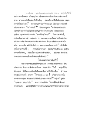 ประโยค๒     -   พระธัมมปทัฏฐกถำแปล ภำค ๓          -   หน้ำที่   209
พระรำชำทังหลำย เป็นผู้ดุรำย กริ้วครำวเดียวก็กระทำำควำมพินำศแม้
         ้               ้
มำก ด้วยกำรตัดมือและเท้ำเป็นต้น,            ควำมพินำศพึงมีแม้แก่เรำ เพรำะ
กรรมที่เธอกระทำำ"         พำพวกบุตรไปสู่รำชตระกูล ผูอันพระรำชำตรัส
                                                    ้
เรียกมำถำมว่ำ     "อะไรกันนี่ ?"     จึงกรำบทูลว่ำ      "สำมีของหม่อมฉัน
เอำดอกไม้สำำหรับบำำรุงพระองค์บชำพระศำสดำแล้ว มีมือเปล่ำมำ
                              ู
สู่เรือน ถูกหม่อมฉันถำมว่ำ 'ดอกไม้อยู่ไหน          ?'    ก็กล่ำวคำำชื่อนี้,
หม่อมฉันด่ำเขำแล้ว กล่ำวว่ำ 'ธรรมดำพระรำชำทังหลำยเป็นผู้ดุร้ำย
                                            ้
กริ้วครำวเดียวก็กระทำำควำมพินำศแม้มำก ด้วยกำรตัดมือและเท้ำเป็น
ต้น, ควำมพินำศพึงมีแม้แก่เรำ เพรำะกรรมที่เธอกระทำำ' ดังนี้แล้ว
ก็ทิ้งเขำมำในที่นี้   ;     กรรมที่เขำกระทำำ จงเป็นกรรมดีก็ตำม จงเป็น
กรรมชั่วก็ตำม, กรรมนั้นจงเป็นของเขำผู้เดียว;                 ขอเดชะ พระองค์
จงทรงทรำบควำมที่เขำอันหม่อมฉันทิ้งแล้ว."
                                   [พระรำชำทรงทำำเป็นกริ้ว]
          พระรำชำทรงบรรลุโสดำปัตติผล ถึงพร้อมด้วยศรัทธำ เป็น
อริยสำวก ด้วยกำรเห็นทีแรกนั่นแล ทรงดำำริวำ
                                         ่               "โอ!     หญิงนี้เป็น
อันธพำล ไม่ยงควำมเลื่อมใสในคุณเห็นปำนนี้ให้เกิดขึ้น." ท้ำวเธอ
            ั
ทำำเป็นดังว่ำกริ้ว ตรัสว่ำ   "เจ้ำพูดอะไร    แม่   ?    นำยมำลำกำรนั้น
กระทำำกำรบูชำ ด้วยดอกไม้สำำหรับบำำรุงเรำหรือ            ?"   หญิงนี้ ทูลว่ำ
"ขอเดชะ     พระเจ้ำข้ำ."         พระรำชำตรัสว่ำ    "ควำมดีอันเจ้ำทิ้งเขำ
กระทำำแล้ว,      เรำจักรู้กิจที่ควรกระทำำแก่นำยมำลำกำรผู้กระทำำกำรบูชำ
 