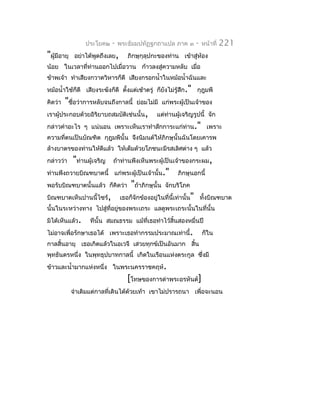 ประโยค๒    -   พระธัมมปทัฏฐกถำแปล ภำค ๓         -   หน้ำที่   221
"ผู้มีอำยุ    อย่ำได้พูดถึงเลย,      ภิกษุกุลุปกะของท่ำน เข้ำสู่ห้อง
น้อย ในเวลำที่ท่ำนออกไปเมื่อวำน ก้ำวลงสู่ควำมหลับ เมื่อ
ข้ำพเจ้ำ ทำำเสียงกวำดวิหำรก็ดี เสียงกรอกนำ้ำในหม้อนำ้ำฉันและ
หม้อนำ้ำใช้ก็ดี เสียงระฆังก็ดี ตังแต่เช้ำตรู่ ก็ยังไม่รู้สึก." กุฎุมพี
                                 ้
คิดว่ำ   "ชือว่ำกำรหลับจนถึงกำลนี้
            ่                           ย่อมไม่มี แก่พระผู้เป็นเจ้ำของ
เรำผู้ประกอบด้วยอิรยำบถสมบัติเช่นนั้น,
                   ิ                             แต่ท่ำนผู้เจริญรูปนี้ จัก
กล่ำวคำำอะไร ๆ แน่นอน เพรำะเห็นเรำทำำสักกำระแก่ท่ำน." เพรำะ
ควำมทีตนเป็นบัณฑิต กุฎุมพีนั้น จึงนิมนต์ให้ภิกษุนั้นฉันโดยเคำรพ
      ่
ล้ำงบำตรของท่ำนให้ดีแล้ว ให้เต็มด้วยโภชนะมีรสเลิศต่ำง ๆ แล้ว
กล่ำวว่ำ     "ท่ำนผู้เจริญ   ถ้ำท่ำนพึงเห็นพระผู้เป็นเจ้ำของกระผม,
ท่ำนพึงถวำยบิณฑบำตนี้ แก่พระผู้เป็นเจ้ำนั้น."             ภิกษุนอกนี้
พอรับบิณฑบำตนั้นแล้ว ก็คิดว่ำ         "ถ้ำภิกษุนั้น   จักบริโภค
บิณฑบำตเห็นปำนนี้ไซร้,            เธอก็จักข้องอยู่ในที่นี้เท่ำนั้น" ทั้งบิณฑบำต
นั้นในระหว่ำงทำง ไปสู่ที่อยู่ของพระเถระ แลดูพระเถระนั้นในที่นั้น
มิได้เห็นแล้ว.      ทีนั้น สมณธรรม แม้ที่เธอทำำไว้สิ้นสองหมื่นปี
ไม่อำจเพื่อรักษำเธอได้ เพรำะเธอทำำกรรมประมำณเท่ำนี้.                  ก็ใน
กำลสิ้นอำยุ เธอเกิดแล้วในอเวจี เสวยทุกข์เป็นอันมำก สิ้น
พุทธันดรหนึ่ง ในพุทธุปบำทกำลนี้ เกิดในเรือนแห่งตระกูล ซึ่งมี
ข้ำวและนำ้ำมำกแห่งหนึ่ง ในพระนครรำชคฤห์.
                                    [โทษของกำรด่ำพระอรหันต์]
             จำำเดิมแต่กำลที่เดินได้ด้วยเท้ำ เขำไม่ปรำรถนำ เพื่อจะนอน
 