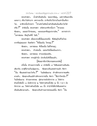 ประโยค๒      -   พระธัมมปทัฏฐกถำแปล ภำค ๓             -   หน้ำที่   227
          พระศำสดำ.      นำ้ำเต้ำเป็นต้นนั่น ของเรำมีอยู่, แต่กำรถือเอำเป็น
แผนก ๆ เที่ยวไปลำำบำก เพรำะฉะนั้น เรำจึงเก็บไว้ภำยในเท่ำนั้นเที่ยว
ไป.     อำชีวกนั้นโกรธว่ำ  "ท่ำนจักไม่ถือนำ้ำเต้ำเป็นต้นนั่นเที่ยวไปได้
หรือ ?" ลำำดับนั้น พระศำสดำ ตรัสกะอำชีวกนั้นว่ำ "ช่ำงเถอะ
ชัมพุกะ, เธออย่ำโกรธเลย, เธอจงบอกที่อยูแก่เรำเถิด." เขำกล่ำวว่ำ
                                              ่
"มหำสมณะ ที่อยู่ในที่นี้ ไม่มี."
          พระศำสดำ เมื่อจะทรงชี้เงื้อมแห่งหนึ่ง ซึงมีอยู่ในที่ไม่ไกล
                                                  ่
จำกที่อยู่ของเขำ จึงตรัสว่ำ     "ที่เงื้อมนั่น   ใครอยู่   ?"
          ชัมพุกะ. มหำสมณะ ที่เงื้อมนั้น ไม่มีใครอยู่.
          พระศำสดำ.      ถ้ำเช่นนั้น เธอจงให้เงื้อมนั่นแก่เรำ.
          ชัมพุกะ. มหำสมณะ ท่ำนจงรู้เองเถิด.
          พระศำสดำ ทรงปูผ้ำนั่ง ประทับนั่งที่เงือมแล้ว.
                                                ้
                                 [ชัมพุกำชีวกได้บรรลุพระอรหัต]
          ครังนั้น ท้ำวมหำรำชทัง ๔ ทำำทิศทั้ง ๔ ให้มแสงสว่ำงเป็นอัน
             ้                 ้                    ี
เดียวกัน มำสู่ทบำำรุงในปฐมยำม.
               ี่                         ชัมพุกะเห็นแสงสว่ำงแล้ว คิดว่ำ
"นั่น   ชือแสงสว่ำงอะไรกัน
          ่                     ?"     ในมัชฌิมยำม ท้ำวสักกเทวรำชเสด็จ
มำแล้ว. ชัมพุกะเห็นแม้ท้ำวสักกเทวรำชนั้น คิดว่ำ                 "ชือว่ำใครนั่น ?"
                                                                   ่
ในปัจฉิมยำม ท้ำวมหำพรหม ผูสำมำรถยังจักรวำล ๑ ให้สว่ำง
                          ้
ด้วยนิ้วมือนิ้ว ๑ ยังจักรวำล ๒ ให้สว่ำงด้วยนิ้วมือ ๒ นิ้ว ฯ ล ฯ ยัง
จักรวำล ๑๐ ให้สว่ำงด้วยนิ้วมือ ๑๐ นิ้ว ทำำป่ำทั้งสิ้นให้มีแสงสว่ำง
เป็นอันเดียวมำแล้ว.    ชัมพุกะเห็นท้ำวมหำพรหมแม้นั้น คิดว่ำ                 "นั่น
 