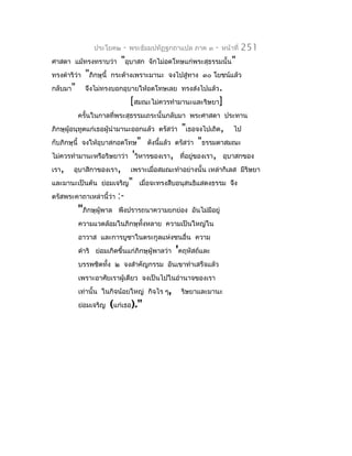 ประโยค๒      -   พระธัมมปทัฏฐกถำแปล ภำค ๓   -   หน้ำที่   251
ศำสดำ แม้ทรงทรำบว่ำ          "อุบำสก   จักไม่อดโทษแก่พระสุธรรมนั้น"
ทรงดำำริว่ำ   "ภิกษุนี้   กระด้ำงเพรำะมำนะ จงไปสู่ทำง ๓๐ โยชน์แล้ว
กลับมำ"       จึงไม่ทรงบอกอุบำยให้อดโทษเลย ทรงส่งไปแล้ว.
                                  [สมณะไม่ควรทำำมำนะและริษยำ]
          ครั้นในกำลที่พระสุธรรมเถระนั้นกลับมำ พระศำสดำ ประทำน
                                          "เธอจงไปเถิด, ไป
ภิกษุผู้อนุทูตแก่เธอผู้นำำมำนะออกแล้ว ตรัสว่ำ
กับภิกษุนี้ จงให้อุบำสกอดโทษ" ดังนีแล้ว ตรัสว่ำ "ธรรมดำสมณะ
                                    ้
ไม่ควรทำำมำนะหรือริษยำว่ำ 'วิหำรของเรำ, ที่อยู่ของเรำ, อุบำสกของ
เรำ, อุบำสิกำของเรำ, เพรำะเมื่อสมณะทำำอย่ำงนั้น เหล่ำกิเลส มีริษยำ
และมำนะเป็นต้น ย่อมเจริญ" เมื่อจะทรงสืบอนุสนธิแสดงธรรม จึง
ตรัสพระคำถำเหล่ำนี้ว่ำ :-
           "ภิกษุผู้พำล พึงปรำรถนำควำมยกย่อง อันไม่มีอยู่
          ควำมแวดล้อมในภิกษุทั้งหลำย ควำมเป็นใหญ่ใน
          อำวำส และกำรบูชำในตระกูลแห่งชนอื่น ควำม
          ดำำริ ย่อมเกิดขึ้นแก่ภิกษุผู้พำลว่ำ 'คฤหัสถ์และ
          บรรพชิตทั้ง ๒ จงสำำคัญกรรม อันเขำทำำเสร็จแล้ว
          เพรำะอำศัยเรำผู้เดียว จงเป็นไปในอำำนำจของเรำ
          เท่ำนั้น ในกิจน้อยใหญ่ กิจไร ๆ,        ริษยำและมำนะ
          ย่อมเจริญ       (แก่เธอ)."
 