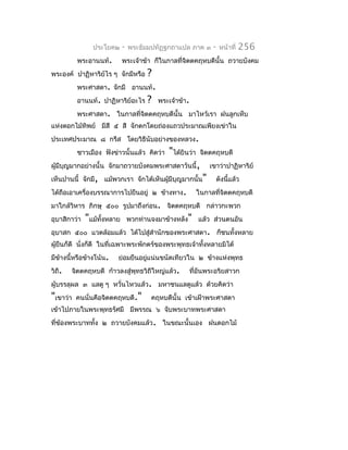 ประโยค๒    -   พระธัมมปทัฏฐกถำแปล ภำค ๓        -   หน้ำที่   256
          พระอำนนท์.       พระเจ้ำข้ำ ก็ในกำลที่จิตตคฤหบดีนั้น ถวำยบังคม
พระองค์ ปำฏิหำริย์ไร ๆ จักมีหรือ     ?
          พระศำสดำ. จักมี อำนนท์.
          อำนนท์. ปำฏิหำริย์อะไร     ?   พระเจ้ำข้ำ.
          พระศำสดำ. ในกำลที่จิตตคฤหบดีนั้น มำไหว้เรำ ฝนลูกเห็บ
แห่งดอกไม้ทิพย์ มีสี ๕ สี จักตกโดยถ่องแถวประมำณเพียงเข่ำใน
ประเทศประมำณ ๘ กรีส โดยวิธีนับอย่ำงของหลวง.
          ชำวเมือง ฟังข่ำวนั้นแล้ว คิดว่ำ   "ได้ยินว่ำ    จิตตคฤหบดี
ผู้มีบญมำกอย่ำงนั้น จักมำถวำยบังคมพระศำสดำวันนี้,
      ุ                                                      เขำว่ำปำฏิหำริย์
เห็นปำนนี้ จักมี, แม้พวกเรำ จักได้เห็นผูมีบุญมำกนั้น"
                                        ้                       ดังนีแล้ว
                                                                     ้
ได้ถือเอำเครื่องบรรณำกำรไปยืนอยู่ ๒ ข้ำงทำง.             ในกำลที่จิตตคฤหบดี
มำใกล้วิหำร ภิกษุ ๕๐๐ รูปมำถึงก่อน. จิตตคฤหบดี กล่ำวกะพวก
อุบำสิกำว่ำ   "แม้ทงหลำย
                   ั้          พวกท่ำนจงมำข้ำงหลัง" แล้ว ส่วนตนอัน
อุบำสก ๕๐๐ แวดล้อมแล้ว ได้ไปสูสำำนักของพระศำสดำ. ก็ชนทั้งหลำย
                              ่
ผูยืนก็ดี นั่งก็ดี ในที่เฉพำะพระพักตร์ของพระพุทธเจ้ำทังหลำยมิได้
  ้                                                   ้
มีขำงนี้หรือข้ำงโน้น.
   ้                    ย่อมยืนอยูแน่นขนัดเทียวใน ๒ ข้ำงแห่งพุทธ
                                  ่
วิถี.   จิตตคฤหบดี ก้ำวลงสู่พุทธวิถีใหญ่แล้ว.          ที่อันพระอริยสำวก
ผู้บรรลุผล ๓ แลดู ๆ หวั่นไหวแล้ว. มหำชนแลดูแล้ว ด้วยคิดว่ำ
"เขำว่ำ   คนนั่นคือจิตตคฤหบดี."       คฤหบดีนั้น เข้ำเฝ้ำพระศำสดำ
เข้ำไปภำยในพระพุทธรัศมี มีพรรณ ๖ จับพระบำทพระศำสดำ
ที่ข้องพระบำททัง ๒ ถวำยบังคมแล้ว. ในขณะนั้นเอง ฝนดอกไม้
               ้
 