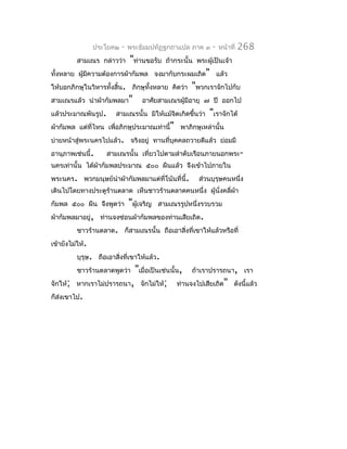 ประโยค๒   -   พระธัมมปทัฏฐกถำแปล ภำค ๓        -   หน้ำที่   268
          สำมเณร กล่ำวว่ำ      "ท่ำนขอรับ     ถ้ำกระนั้น พระผู้เป็นเจ้ำ
ทั้งหลำย ผูมีควำมต้องกำรผ้ำกัมพล จงมำกับกระผมเถิด" แล้ว
           ้
ให้บอกภิกษุในวิหำรทั้งสิ้น. ภิกษุทั้งหลำย คิดว่ำ       "พวกเรำจักไปกับ
สำมเณรแล้ว นำำผ้ำกัมพลมำ"           อำศัยสำมเณรผู้มีอำยุ ๗ ปี ออกไป
แล้วประมำณพันรูป.       สำมเณรนั้น มิให้แม้จิตเกิดขึ้นว่ำ     "เรำจักได้
ผ้ำกัมพล แต่ที่ไหน เพื่อภิกษุประมำณเท่ำนี้" พำภิกษุเหล่ำนั้น
บ่ำยหน้ำสู่พระนครไปแล้ว. จริงอยู่ ทำนที่บุคคลถวำยดีแล้ว ย่อมมี
อำนุภำพเช่นนี้.     สำมเณรนั้น เที่ยวไปตำมลำำดับเรือนภำยนอกพระ-
นครเท่ำนั้น ได้ผำกัมพลประมำณ ๕๐๐ ผืนแล้ว จึงเข้ำไปภำยใน
                ้
พระนคร. พวกมนุษย์นำำผ้ำกัมพลมำแต่ที่โน้นที่นี้.           ส่วนบุรุษคนหนึ่ง
เดินไปโดยทำงประตูรำนตลำด เห็นชำวร้ำนตลำดคนหนึ่ง ผู้นั่งคลี่ผำ
                  ้                                         ้
กัมพล ๕๐๐ ผืน จึงพูดว่ำ        "ผูเ้ จริญ   สำมเณรรูปหนึ่งรวบรวม
ผ้ำกัมพลมำอยู่, ท่ำนจงซ่อนผ้ำกัมพลของท่ำนเสียเถิด.
          ชำวร้ำนตลำด. ก็สำมเณรนั้น ถือเอำสิ่งที่เขำให้แล้วหรือที่
เข้ำยังไม่ให้.
          บุรุษ. ถือเอำสิงที่เขำให้แล้ว.
                         ่
                         "เมื่อเป็นเช่นนั้น, ถ้ำเรำปรำรถนำ, เรำ
          ชำวร้ำนตลำดพูดว่ำ
จักให้; หำกเรำไม่ปรำรถนำ, จักไม่ให้; ท่ำนจงไปเสียเถิด" ดังนี้แล้ว
ก็ส่งเขำไป.
 