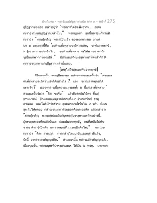 ประโยค๒   -   พระธัมมปทัฏฐกถำแปล ภำค ๓   -   หน้ำที่   275
อุปัฏฐำกของเธอ กล่ำวอยู่วำ 'พวกเรำใคร่จะฟังธรรม, เธอจง
                         ่
กล่ำวธรรมแก่อุปัฏฐำกเหล่ำนั้น."         พวกอุบำสก ลุกขึ้นพร้อมกันทันที
กล่ำวว่ำ  "ท่ำนผู้เจริญ พระผู้เป็นเจ้ำ ของพวกกระผม ยกแต่
บท ๒ บทเหล่ำนี้คือ 'ขอท่ำนทั้งหลำยจงมีควำมสุข, จงพ้นจำกทุกข์,
หำรู้ธรรมกถำอย่ำงอื่นไม่, ขอท่ำนทั้งหลำย จงให้พระธรรมกถึก
รูปอื่นแก่พวกกระผมเถิด." ก็สำมเณรถึงบรรลุพระอรหัตแล้วก็มิได้
กล่ำวธรรมกถำแก่อุปัฏฐำกเหล่ำนั้นเลย.
                            [เหตุให้ถึงสุขและพ้นจำกทุกข์]
          ก็ในกำลนั้น พระอุปัชฌำยะ กล่ำวกะสำมเณรนั้นว่ำ "สำมเณร
คนทั้งหลำยจะมีควำมสุขได้อย่ำงไร ? และ จะพ้นจำกทุกข์ได้
อย่ำงไร ? เธอจงกล่ำวเนื้อควำมแห่งบททั้ง ๒ นีแก่เรำทังหลำย."
                                                ้      ้
สำมเณรนั้นรับว่ำ "ดีละ ขอรับ" แล้วถือพัดอันวิจิตร ขึ้นสู่
ธรรมมำสน์ ชักผลและเหตุจำกนิกำยทั้ง ๕ จำำแนกขันธ์ ธำตุ
อำยตนะ และโพธิปักขิยธรรม ดุจมหำเมฆตั้งขึ้นใน ๔ ทวีป ยังฝน
ลูกเห็บให้ตกอยู่ กล่ำวธรรมกถำด้วยยอดคือพระอรหัต แล้วกล่ำวว่ำ
"ท่ำนผู้เจริญ      ควำมสุขย่อมมีแก่บุคคลผู้บรรลุพระอรหัตอย่ำงนี้,
ผู้บรรลุพระอรหัตแล้วนั่นแล ย่อมพ้นจำกทุกข์, คนที่เหลือไม่พ้น
จำกชำติทุกข์เป็นต้น และจำกทุกข์ในนรกเป็นต้นใด."            พระเถระ
กล่ำวว่ำ   "ดีละ    สำมเณร       กำรกล่ำวโดยบทอันเธอกล่ำวดีแล้ว,
บัดนี้ จงกล่ำวสรภัญญะเถิด." สำมเณรนั้น กล่ำวแม้สรภัญญะแล้ว.
เมื่ออรุณขึ้น พวกมนุษย์ที่บำำรุงสำมเณร ได้เป็น ๒ พวก. บำงพวก
 