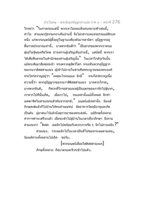 ประโยค๒      -   พระธัมมปทัฏฐกถำแปล ภำค ๓     -   หน้ำที่   276
โกรธว่ำ   "ในกำลก่อนแต่นี้      พวกเรำไม่เคยเห็นคนหยำบช้ำเช่นนี้,
ทำำไม สำมเณรรู้ธรรมกถำเห็นปำนนี้ จึงไม่กล่ำวบทแห่งธรรมแม้สักบท
หนึ่ง แก่พวกมนุษย์ผตั้งอยู่ในฐำนะเพียงดังมำรดำบิดำ อุปัฏฐำกอยู่
                   ู้
สิ้นกำลประมำณเท่ำนี้. บำงพวกยินดีว่ำ       "เป็นลำภของพวกเรำหนอ
ผูแม้ไม่รู้คุณหรือโทษ บำำรุงท่ำนผู้เจริญเห็นปำนนี้, แต่บัดนี้ พวกเรำ
  ้
ได้เพื่อฟังธรรมในสำำนักของท่ำนผู้เจริญนั้น" ในเวลำใกล้รุ่งวันนั้น
แม้พระสัมมำสัมพุทธเจ้ำ ทรงตรวจดูสตว์โลก ทรงเห็นพวกอุปัฏฐำก
                                 ั
ของวนวำติสสสำมเณร ผู้เข้ำไปภำยในข่ำยคือพระญำณของพระองค์
ทรงใคร่ครวญอยู่ว่ำ     "เหตุอะไรหนอแล      จักมี"   ทรงใคร่ครวญเนื้อ
ควำมนี้ว่ำ พวกอุปัฏฐำกของวนวำสีติสสสำมเณร บำงพวกโกรธ,
บำงพวกยินดี,       ก็พวกที่โกรธสำมเณรผู้เป็นบุตรของเรำจักไปสู่นรก,
เรำควรไปที่นั้นเถิด,      เมื่อเรำไป,    คนเหล่ำนั้นแม้ทั้งหมด จักทำำ
เมตตำจิตในสำมเณรแล้วพ้นจำกทุกข์." มนุษย์แม้เหล่ำนั้น นิมนต์
ภิกษุสงฆ์แล้วก็ไปบ้ำนให้คนทำำมณฑป จัดอำหำรวัตถุมียำคูและภัต
เป็นต้น ปูอำสนะไว้แล้วนั่งดูกำรมำของพระสงฆ์. แม้ภิกษุทั้งหลำย
ทำำกำรชำำระเสรีระแล้ว เมื่อจะเข้ำไปสู่บำนในเวลำเที่ยวภิกษำ จึงภำม
                                       ้
สำมเณรว่ำ   "ติสสะ     เธอจักไปพร้อมกับพวกเรำหรือ ๆ จักไปภำยหลัง           ?"
          สำมเณร.      กระผมจักไปในเวลำเป็นที่ไปของกระผมตำมเคย,
นิมนต์ท่ำนทังหลำยไปเถิด
            ้                   ขอรับ.
                              [พวกมนุษย์เลื่อมใสติสสสำมเณร]
          ภิกษุทั้งหลำย   ถือบำตรและจีวรเข้ำไปแล้ว.
 