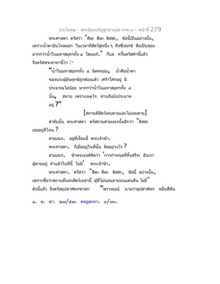 ประโยค๒   -   พระธัมมปทัฏฐกถำแปล ภำค ๓       -   หน้ำที่   279
          พระศำสดำ ตรัสว่ำ          "ดีละ   ดีละ ติสสะ, ข้อนี้เป็นอย่ำงนั้น,
เพรำะนำ้ำตำอันไหลออก ในเวลำที่สตว์ผู้หนึ่ง ๆ ถึงซึงทุกข์ พึงเป็นของ
                               ั                  ่
มำกกว่ำนำ้ำในมหำสมุทรทั้ง ๔ โดยแท้." ก็แล ครั้นตรัสคำำนี้แล้ว
จึงตรัสพระคำถำนี้ว่ำ     :-
          "นำ้ำในมหำสมุทรทั้ง        ๔ นิดหน่อย,      นำ้ำคือนำ้ำตำ
          ของนระผู้อันทุกข์ถูกต้องแล้ว เศร้ำโศกอยู่ มี
          ประมำณไม่น้อย มำกกว่ำนำ้ำในมหำสมุทรทัง ๔
                                               ้
          นั้น,       สหำย เพรำะเหตุไร ท่ำนจึงยังประมำท
          อยู่   ?"
                               [สถำนที่สตว์เคยตำยและไม่เคยตำย]
                                        ั
          ลำำดับนั้น    พระศำสดำ ตรัสถำมสำมเณรนั้นอีกว่ำ "ติสสะ
เธออยู่ที่ไหน    ?
          สำมเณร. อยู่ที่เงื้อมนี้ พระเจ้ำข้ำ.
          พระศำสดำ. ก็เมื่ออยู่ในที่นั้น คิดอย่ำงไร        ?
          สำมเณร.         ข้ำพระองค์คิดว่ำ 'กำรกำำหนดที่ทิ้งสรีระ อันเรำ
ผูตำยอยู่ ทำำแล้วในที่นี้ ไม่มี'
  ้                                    พระเจ้ำข้ำ.
          พระศำสดำ. ตรัสว่ำ            "ดีละ   ดีละ ติสสะ, ข้อนี้ อย่ำงนั้น,
เพรำะชื่อว่ำสถำนที่แห่งสัตว์เหล่ำนี้ ผู้ที่ไม่นอนตำยบนแผ่นดิน ไม่มี"
ดังนีแล้ว จึงตรัสอุปสำฬหกชำดก
     ้                                         "พรำหมณ์    นำมว่ำอุปสำฬหก หมื่นสี่พัน

๑. ข. ชำ. ๒๗/๕๗. ตทฏฺกถำ. ๓/๗๐.
 