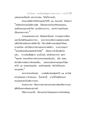 ประโยค๒   -   พระธัมมปทัฏฐกถำแปล ภำค ๓    -   หน้ำที่   30
แสดงธรรมเสร็จแล้ว ลุกจำกอำสนะ ได้ไปวิหำรแล้ว.
        ฝ่ำยนำงมัลลิกำให้เรียกบุตรสะใภ้ทั้ง ๓๒ คนมำแล้ว สังสอนว่ำ
                                                          ่
"สำมีของพวกเธอไม่มีควำมผิด      ได้รับผลกรรมในชำติก่อนของตน,
เธอทั้งหลำยอย่ำเศร้ำโศก อย่ำปริเทวนำกำร, อย่ำทำำกำรผูกใจแค้น
เบื้องบนพระรำชำ."
        จำรบุรุษของพระรำชำ ฟังถ้อยคำำนั้นแล้ว กรำบทูลควำมที่ชน
เหล่ำนั้นไม่มีโทษแด่พระรำชำ.     พระรำชำทรงถึงควำมสลดพระหฤทัย
เสด็จไปนิเวศน์ของนำงมัลลิกำนั้น ให้นำงมัลลิกำและหญิงสะใภ้ของ
นำงอดโทษ แล้วได้พระรำชทำนพรแก่นำงมัลลิกำ. นำงกรำบทูลว่ำ
"พรจงเป็นพรอันหม่อมฉันรับไว้เถิด" เมื่อพระรำชำนั้นเสด็จไป
แล้ว, ถวำยภัตเพื่อผู้ตำย อำบนำ้ำแล้ว เข้ำเฝ้ำพระรำชำ ทูลว่ำ
"ขอเดชะ พระองค์พระรำชทำนพรแก่หม่อมฉันแล้ว, อนึ่ง หม่อม
ฉันไม่มีควำมต้องกำรด้วยของอื่น, ขอพระองค์จงทรงอนุญำตให้ลูก
สะใภ้ ๓๒ คนของหม่อมฉัน และตัวหม่อมฉัน กลับไปเรือนแห่ง
ตระกูลเถิด."
        พระรำชำทรงรับแล้ว.       นำงมัลลิกำส่งหญิงสะใภ้ ๓๒ คนไปสู่
ตระกูลของตน ๆ ด้วยตนเอง.       (และฝ่ำย)   นำงได้ไปสู่เรือนแห่ง
ตระกูลของตนในกุสินำรำนคร.
        ฝ่ำยพระรำชำ ได้พระรำชทำนตำำแหน่งเสนำบดีแก่ทีฆกำรำยนะ
ผู้ซงเป็นหลำนพันธุละเสนำบดี.
    ึ่
        ก็ทีฆกำรำยนะนั้น เที่ยวแสวงหำโทษของพระรำชำด้วยคิดอยู่
 