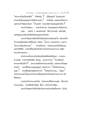 ประโยค๒    -   พระธัมมปทัฏฐกถำแปล ภำค ๓       -   หน้ำที่   34
'พวกเรำเป็นผู้ไม่ฆ่ำสัตว์'              ? ก็เมื่อเช่นนี้ ไฉนพวกเจ้ำ
                                 มิใช่หรือ
ศำกยะจึงยิงบุรุษของเรำให้ฉิบหำยเล่ำ." ลำำดับนั้น บุรุษคนหนึ่งกรำบ
ทูลพระเจ้ำวิฑูฑภะนั้นว่ำ "ข้ำแต่เจ้ำ พระองค์ตรวจสอบดูแล้วหรือ ?
         พระเจ้ำวิฑูฑภะ. พวกเจ้ำศำกยะ ยังบุรุษของเรำให้ฉิบหำย.
         บุรุษ. บุรุษไร ๆ ของพระองค์ ชือว่ำตำยแล้ว ย่อมไม่มี,
                                               ่
ขอเชิญพระองค์จงรับสั่งให้นับบุรุษเหล่ำนั้นเถิด.
         พระเจ้ำวิฑูฑภะเมื่อรับสั่งให้นับดูไม่ทรงเห็นหมดไป แม้คนหนึ่ง .
ท้ำวเธอเสด็จกลับจำกที่นั้นแล้ว ตรัสว่ำ "พนำย คนเหล่ำใด ๆ บอกว่ำ
'พวกเรำเป็นเจ้ำศำกยะ'        ท่ำนทั้งหลำย จงฆ่ำคนเหล่ำนั้นทั้งหมด;
แต่จงให้ชีวต แก่คนที่ยืนอยู่ในสำำนักงำนเจ้ำศำกยะมหำนำม ผูเป็น
           ิ                                             ้
พระเจ้ำตำของเรำ.
           เจ้ำศำกยะทั้งหลำยไม่เห็นเครื่องคือที่ตนพึงถือเอำ บำงพวก
คำบหญ้ำ บำงพวกถือไม้อ้อ ยืนอยู่, ถูกเขำถำมว่ำ             "ท่ำนเป็นเจ้ำ
ศำกยะหรือไม่ใช่    ?    เพรำะเหตุที่เจ้ำศำกยะเหล่ำนั้น แม้จะตำยก็ไม่พูด
คำำเท็จ;     พวกที่ยืนคำบหญ้ำอยูแล้ว จึงกล่ำวว่ำ
                                ่                       "ไม่ใช่เจ้ำศำกยะ,
หญ้ำ."       พวกที่ยืนถือไม้อ้อก็กล่ำวว่ำ    "ไม่ใช่เจ้ำศำกยะ, ไม่อ้อ."
เจ้ำศำกยะเหล่ำนั้นและเจ้ำศำกยะที่ยืนอยู่ในสำำนักของท้ำวมหำนำม ได้
ชีวิตแล้ว.
           บรรดำเจ้ำศำกยะเหล่ำนั้น เจ้ำศำกยะที่ยืนคำบหญ้ำ ชือว่ำเจ้ำ
                                                            ่
ศำกยะหญ้ำ, พวกที่ยืนถือไม้ออ ชื่อว่ำ เจ้ำศำกยะไม้ออ.
                           ้                      ้
           พระเจ้ำวิฑูฑภะรับสั่งให้ฆ่ำเจ้ำศำกยะอันเหลือทั้งหลำย ไม่เว้น
 