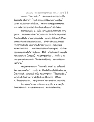 ประโยค๒   -   พระธัมมปทัฏฐกถำแปล ภำค ๓     -   หน้ำที่   53
         เขำรับว่ำ "ดีละ ขอรับ." พระเถระทำำหัวบันไดไว้ในที่นั้น
นั่นเองแล้ว อธิษฐำนว่ำ "ขอเชิงบันไดจงมีที่ซมประตูพระเชตวัน."
                                           ุ้
บันใดก็ได้เป็นแล้วอย่ำงนั้นนั่นแล. พระเถระให้เศรษฐีและภรรยำถึง
พระเชตวันเร็วกว่ำกำลที่ลงไปจำกปรำสำทชั้นบนลงไปยังชั้นล่ำง.
         สำมีภรรยำแม้ทง ๒ คนนั้น เข้ำไปเฝ้ำพระศำสดำแล้ว กรำบ
                      ั้
ทูลกำล. พระศำสดำเสด็จเข้ำไปสู่โรงฉันแล้ว ประทับนั่งบนพุทธอำสน์
ที่เขำปูลำดไว้แล้ว พร้อมด้วยภิกษุสงฆ์. มหำเศรษฐีได้ถวำยทักษิโณทก
แต่ภิกษุสงฆ์มีพระพุทธเจ้ำเป็นประมุข,     ภรรยำใส่ขนมในบำตรของ
พระตถำคตเจ้ำแล้ว แม้มหำเศรษฐีพร้อมด้วยภรรยำ ก็บริโภคขนม
พอแก่ควำมต้องกำร.      ควำมหมดสิ้นของขนมไม่ปรำกฏเลย. แม้เมื่อเขำ
ถวำยขนมแก่ภิกษุในวิหำรทั้งสิ้นและ      (ให้)   แก่คนกินเดนทั้งหลำยแล้ว
ควำมหมดสิ้นไป      (แห่งขนม) ก็ไม่ปรำกฏอยู่นั่นเอง. เขำทัง ๒ จึง
                                                            ้
กรำบทูลพระผู้มีพระภำคว่ำ "ข้ำแต่พระองค์ผู้เจริญ ขนมหำถึงควำม
หมดไปไม่."
          พระผู้มีพระภำคตรัสว่ำ "ถ้ำกระนั้น ท่ำนทั้ง ๒ จงทิ้งเสียที่
ซุ้มประตูพระเชตวัน." เขำทัง ๒ ก็ทิ้งแล้วที่เงื้อมซึ่งไม่ไกลซุ้มประตู
                              ้
(พระเชตวัน). แม้ทุกวันนี้ ที่นั้น ก็ยังปรำกฏชื่อว่ำ "เงื้อมขนมเบื้อง."
มหำเศรษฐีพร้อมด้วยภรรยำเข้ำไปเฝ้ำพระผูมีพระภำค ได้ยืนอยู่
                                      ้
ณ ที่ควรข้ำงหนึ่งแล้ว. พระผูมีพระภำคได้ทรงกระทำำอนุโมทนำแล้ว.
                            ้
         ในกำลจบอนุโมทนำ สำมีและภรรยำแม้ทง ๒ ดำำรงอยู่ใน
                                         ั้
โสดำปัตติผลแล้ว ถวำยบังคมพระศำสดำ ขึ้นบันไดที่ซมประตู
                                               ุ้
 