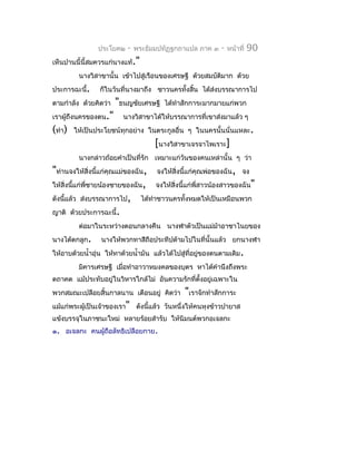 ประโยค๒    -   พระธัมมปทัฏฐกถำแปล ภำค ๓     -   หน้ำที่   90
เห็นปำนนี้นี้สมควรแก่นำงแท้."
         นำงวิสำขำนั้น เข้ำไปสู่เรือนของเศรษฐี ด้วยสมบัตมำก ด้วย
                                                        ิ
ประกำรฉะนี้.     ก็ในวันที่นำงมำถึง ชำวนครทั้งสิ้น ได้สงบรรณำกำรไป
                                                       ่
ตำมกำำลัง ด้วยคิดว่ำ   "ธนญชัยเศรษฐี    ได้ทำำสักกำระมำกมำยแก่พวก
เรำผู้ถึงนครของตน."      นำงวิสำขำได้ให้บรรณำกำรที่เขำส่งมำแล้ว ๆ
(ทำำ)   ให้เป็นประโยชน์ทุกอย่ำง ในตระกูลอื่น ๆ ในนครนั้นนั่นแหละ.
                                    [นำงวิสำขำเจรจำไพเรำะ]
         นำงกล่ำวถ้อยคำำเป็นที่รัก เหมำะแก่วันของคนเหล่ำนั้น ๆ ว่ำ
"ท่ำนจงให้สิ่งนี้แก่คุณแม่ของฉัน, จงให้สิ่งนี้แก่คุณพ่อของฉัน, จง
ให้สิ่งนี้แก่พี่ชำยน้องชำยของฉัน, จงให้สิ่งนี้แก่พี่สำวน้องสำวของฉัน"
ดังนีแล้ว ส่งบรรณำกำรไป, ได้ทำำชำวนครทั้งหมดให้เป็นเหมือนพวก
     ้
ญำติ ด้วยประกำรฉะนี้.
         ต่อมำในระหว่ำงตอนกลำงคืน นำงฬำตัวเป็นแม่มำอำชำไนยของ
                                                  ้
นำงได้ตกลูก.     นำงให้พวกทำสีถือประทีปด้ำมไปในที่นั้นแล้ว ยกนำงฬำ
ให้อำบด้วยนำ้ำอุ่น ให้ทำด้วยนำ้ำมัน แล้วได้ไปสู่ที่อยู่ของตนตำมเดิม .
         มิคำรเศรษฐี เมื่อทำำอำวำหมงคลของบุตร หำได้คำำนึงถึงพระ
ตถำคต แม้ประทับอยู่ในวิหำรใกล้ไม่ อันควำมรักที่ตั้งอยู่เฉพำะใน
พวกสมณะเปลือยสิ้นกำลนำน เตือนอยู่ คิดว่ำ       "เรำจักทำำสักกำระ
แม้แก่พระผู้เป็นเจ้ำของเรำ" ดังนี้แล้ว วันหนึ่งให้คนหุงข้ำวปำยำส
แข้งบรรจุในภำชนะใหม่ หลำยร้อยสำำรับ ให้นิมนต์พวกอเจลกะ
๑. อเจลกะ คนผู้ถือลัทธิเปลือยกำย.
 