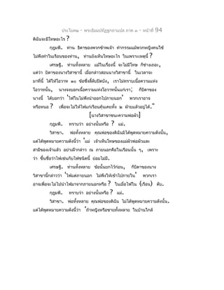 ประโยค๒      -   พระธัมมปทัฏฐกถำแปล ภำค ๓    -   หน้ำที่   94
ดิฉันจะมีโทษอะไร     ?
          กุฎุมพี. ท่ำน ธิดำของพวกข้ำพเจ้ำ ทำำกรรมแม้พวกหญิงคนใช้
ไม่พึงทำำในเรือนของท่ำน, ท่ำนยังเห็นโทษอะไร ในเพรำะเหตุนี้            ?
          เศรษฐี. ท่ำนทั้งหลำย แม้ในเรื่องนี้ จะไม่มีโทษ ก็ชำงเถอะ,
                                                            ่
แต่ว่ำ บิดำของนำงวิสำขำนี้ เมื่อกล่ำวสอนนำงวิสำขำนี้ ในเวลำจะ
มำที่นี้ ได้ให้โอวำท ๑๐ ข้อซึงลี้ลับปิดบัง, เรำไม่ทรำบเนื้อควำมแห่ง
                             ่
โอวำทนั้น,     นำงจงบอกเนื้อควำมแห่งโอวำทนั้นแก่เรำ;          ก็บิดำของ
นำงนี้ ได้บอกว่ำ 'ไฟในไม่พึงนำำออกไปภำยนอก'             พวกเรำอำจ
หรือหนอ   ?    เพื่อจะไม่ให้ไฟแก่เรือนคุ้นเคยทัง ๒ ฝ่ำยแล้วอยู่ได้."
                                               ้
                                   [นำงวิสำขำชนะควำมพ่อผัว]
          กุฎุมพี.   ทรำบว่ำ      อย่ำงนั้นหรือ ? แม่.
          วิสำขำ.        พ่อทั้งหลำย คุณพ่อของดิฉันมิได้พูดหมำยควำมดังนั้น,
แต่ได้พูดหมำยควำมดังนี้ว่ำ 'แม่ เจ้ำเห็นโทษของแม่ผัวพ่อผัวและ
สำมีของเจ้ำแล้ว อย่ำเฝ้ำกล่ำว ณ ภำยนอกคือในเรือนนั้น ๆ, เพรำะ
ว่ำ ขึ้นชื่อว่ำไฟเช่นกับไฟชนิดนี้ ย่อมไม่มี.
          เศรษฐี. ท่ำนทั้งหลำย ข้อนั้นยกไว้ก่อน,           ก็บิดำของนำง
วิสำขำนี้กล่ำวว่ำ 'ไฟแต่ภำยนอก ไม่พึงให้เข้ำไปภำยใน'              พวกเรำ
อำจเพื่อจะไม่ไปนำำไฟมำจำกภำยนอกหรือ            ? ในเมื่อไฟใน (เรือน)        ดับ.
          กุฎุมพี.   ทรำบว่ำ      อย่ำงนั้นหรือ ? แม่.
          วิสำขำ. พ่อทั้งหลำย คุณพ่อของดิฉัน ไม่ได้พูดหมำยควำมดังนั้น.
แต่ได้พูดหมำยควำมดังนี้ว่ำ        'ถ้ำหญิงหรือชำยทังหลำย
                                                   ้       ในบ้ำนใกล้
 