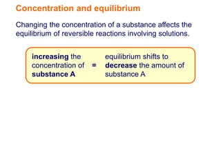 Concentration and equilibrium
Changing the concentration of a substance affects the
equilibrium of reversible reactions involving solutions.


     increasing the         equilibrium shifts to
     concentration of   =   decrease the amount of
     substance A            substance A
 