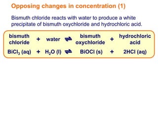 Opposing changes in concentration (1)
 Bismuth chloride reacts with water to produce a white
 precipitate of bismuth oxychloride and hydrochloric acid.

bismuth                      bismuth           hydrochloric
chloride
             + water        oxychloride
                                           +       acid
BiCl3 (aq)   + H2O (l)        BiOCl (s)    +     2HCl (aq)
 