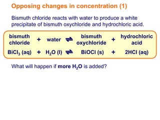Opposing changes in concentration (1)
 Bismuth chloride reacts with water to produce a white
 precipitate of bismuth oxychloride and hydrochloric acid.

bismuth                      bismuth           hydrochloric
chloride
             + water        oxychloride
                                           +       acid
BiCl3 (aq)   + H2O (l)        BiOCl (s)    +     2HCl (aq)

 What will happen if more H2O is added?
 
