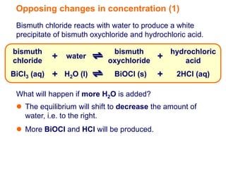 Opposing changes in concentration (1)
 Bismuth chloride reacts with water to produce a white
 precipitate of bismuth oxychloride and hydrochloric acid.

bismuth                      bismuth           hydrochloric
chloride
             + water        oxychloride
                                           +       acid
BiCl3 (aq)   + H2O (l)        BiOCl (s)    +     2HCl (aq)

 What will happen if more H2O is added?
  The equilibrium will shift to decrease the amount of
   water, i.e. to the right.
  More BiOCl and HCl will be produced.
 