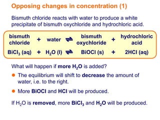 Opposing changes in concentration (1)
 Bismuth chloride reacts with water to produce a white
 precipitate of bismuth oxychloride and hydrochloric acid.

bismuth                      bismuth           hydrochloric
chloride
             + water        oxychloride
                                           +       acid
BiCl3 (aq)   + H2O (l)        BiOCl (s)    +     2HCl (aq)

 What will happen if more H2O is added?
  The equilibrium will shift to decrease the amount of
   water, i.e. to the right.
  More BiOCl and HCl will be produced.

 If H2O is removed, more BiCl3 and H2O will be produced.
 