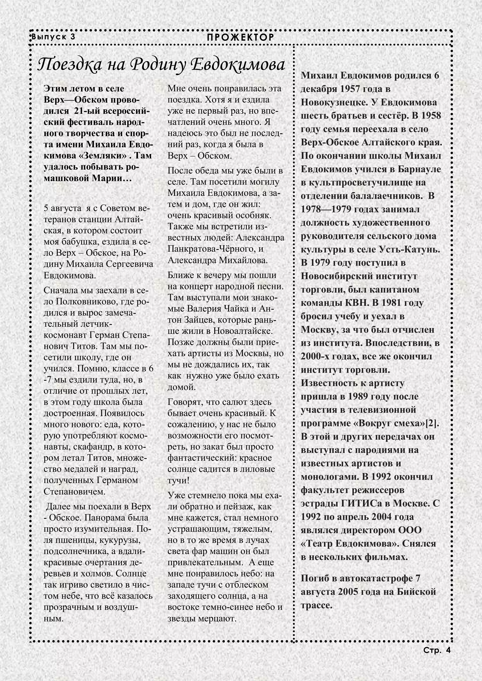 Выпуск 3                                ПРОЖЕКТОР


Поездка на Родину Евдокимова                                Михаил Евдокимов родился 6
  Этим летом в селе            Мне очень понравилась эта    декабря 1957 года в
  Верх—Обском прово-           поездка. Хотя я и ездила     Новокузнецке. У Евдокимова
  дился 21-ый всероссий-       уже не первый раз, но впе-
                                                            шесть братьев и сестёр. В 1958
  ский фестиваль народ-        чатлений очень много. Я
  ного творчества и спор-      надеюсь это был не послед-   году семья переехала в село
  та имени Михаила Евдо-       ний раз, когда я была в      Верх-Обское Алтайского края.
  кимова «Земляки» . Там       Верх – Обском.               По окончании школы Михаил
  удалось побывать ро-         После обеда мы уже были в    Евдокимов учился в Барнауле
  машковой Марии…              селе. Там посетили могилу    в культпросветучилище на
                               Михаила Евдокимова, а за-    отделении балалаечников. В
  5 августа я с Советом ве-    тем и дом, где он жил:
                                                            1978—1979 годах занимал
  теранов станции Алтай-       очень красивый особняк.
                               Также мы встретили из-       должность художественного
  ская, в котором состоит
                               вестных людей: Александра    руководителя сельского дома
  моя бабушка, ездила в се-
  ло Верх – Обское, на Ро-     Панкратова-Чёрного, и        культуры в селе Усть-Катунь.
  дину Михаила Сергеевича      Александра Михайлова.        В 1979 году поступил в
  Евдокимова.                  Ближе к вечеру мы пошли      Новосибирский институт
  Сначала мы заехали в се-     на концерт народной песни.   торговли, был капитаном
  ло Полковниково, где ро-     Там выступали мои знако-
                                                            команды КВН. В 1981 году
  дился и вырос замеча-        мые Валерия Чайка и Ан-
                               тон Зайцев, которые рань-    бросил учебу и уехал в
  тельный летчик-
                               ше жили в Новоалтайске.      Москву, за что был отчислен
  космонавт Герман Степа-
  нович Титов. Там мы по-      Позже должны были прие-      из института. Впоследствии, в
  сетили школу, где он         хать артисты из Москвы, но   2000-х годах, все же окончил
  учился. Помню, классе в 6    мы не дождались их, так
                                                            институт торговли.
  -7 мы ездили туда, но, в     как нужно уже было ехать
                               домой.                       Известность к артисту
  отличие от прошлых лет,
                                                            пришла в 1989 году после
  в этом году школа была       Говорят, что салют здесь
  достроенная. Появилось       бывает очень красивый. К     участия в телевизионной
  много нового: еда, кото-     сожалению, у нас не было     программе «Вокруг смеха»[2].
  рую употребляют космо-       возможности его посмот-      В этой и других передачах он
  навты, скафандр, в кото-     реть, но закат был просто    выступал с пародиями на
  ром летал Титов, множе-      фантастический: красное
                                                            известных артистов и
  ство медалей и наград,       солнце садится в лиловые
  полученных Германом          тучи!                        монологами. В 1992 окончил
  Степановичем.                                             факультет режиссеров
                               Уже стемнело пока мы еха-
   Далее мы поехали в Верх     ли обратно и пейзаж, как     эстрады ГИТИСа в Москве. С
  - Обское. Панорама была      мне кажется, стал немного    1992 по апрель 2004 года
  просто изумительная. По-     устрашающим, тяжелым,        являлся директором ООО
  ля пшеницы, кукурузы,        но в то же время в лучах     «Театр Евдокимова». Снялся
  подсолнечника, а вдали-      света фар машин он был
                                                            в нескольких фильмах.
  красивые очертания де-       привлекательным. А еще
  ревьев и холмов. Солнце      мне понравилось небо: на
                                                            Погиб в автокатастрофе 7
  так игриво светило в чис-    западе тучи с отблеском
  том небе, что всё казалось   заходящего солнца, а на      августа 2005 года на Бийской
  прозрачным и воздуш-         востоке темно-синее небо и   трассе.
  ным.                         звезды мерцают.


                                                                                     Стр. 4
 