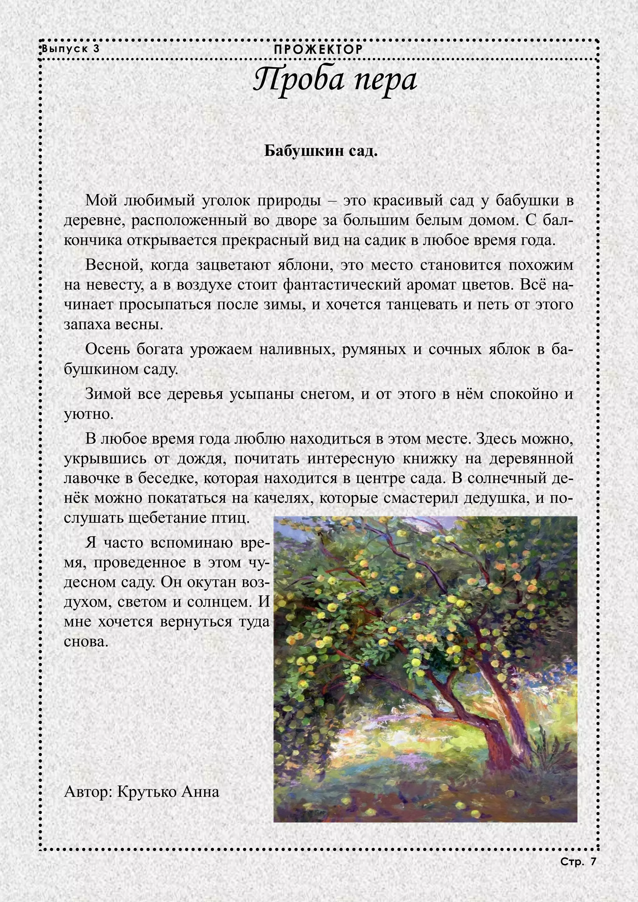Выпуск 3                      ПРОЖЕКТОР

                           Проба пера
                             Бабушкин сад.

      Мой любимый уголок природы – это красивый сад у бабушки в
   деревне, расположенный во дворе за большим белым домом. С бал-
   кончика открывается прекрасный вид на садик в любое время года.
      Весной, когда зацветают яблони, это место становится похожим
   на невесту, а в воздухе стоит фантастический аромат цветов. Всё на-
   чинает просыпаться после зимы, и хочется танцевать и петь от этого
   запаха весны.
      Осень богата урожаем наливных, румяных и сочных яблок в ба-
   бушкином саду.
      Зимой все деревья усыпаны снегом, и от этого в нём спокойно и
   уютно.
      В любое время года люблю находиться в этом месте. Здесь можно,
   укрывшись от дождя, почитать интересную книжку на деревянной
   лавочке в беседке, которая находится в центре сада. В солнечный де-
   нёк можно покататься на качелях, которые смастерил дедушка, и по-
   слушать щебетание птиц.
      Я часто вспоминаю вре-
   мя, проведенное в этом чу-
   десном саду. Он окутан воз-
   духом, светом и солнцем. И
   мне хочется вернуться туда
   снова.




   Автор: Крутько Анна


                                                                    Стр. 7
 