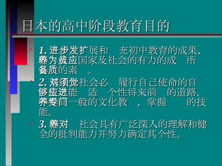 日本的高中阶段教育目的 1. 进一步发展和扩充初中教育的成果，培养成为国家及社会的有力的成员所应具备的素质。 2. 基于对社会必须履行自己使命的自觉，使之能够适应个性将来前进的道路，并提高一般的文化教养，掌握专门的技能。 3. 培养对社会具有广泛深入的理解和健全的批判能力并努力确定其个性。  