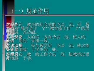 （一）规范作用 首先，它对教育的社会功能予以规范，引导教育沿着“教育是什么？”“教育能干什么？”的思考来展现其功能。 其次，它对人的培养方向予以规范，使人的发展与预期的结果相一致。  第三，它对课程与教学活动予以规范，使之能够更好地服务于学生的发展。  第四，它对教师的工作予以规范，使教得以更好地服务于学。  
