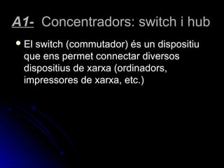 A1- Concentradors: switch i hub
 Elswitch (commutador) és un dispositiu
 que ens permet connectar diversos
 dispositius de xarxa (ordinadors,
 impressores de xarxa, etc.)
 