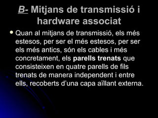 B- Mitjans de transmissió i
      hardware associat
 Quan   al mitjans de transmissió, els més
 estesos, per ser el més estesos, per ser
 els més antics, són els cables i més
 concretament, els parells trenats que
 consisteixen en quatre parells de fils
 trenats de manera independent i entre
 ells, recoberts d’una capa aïllant externa.
 