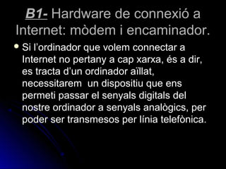B1- Hardware de connexió a
Internet: mòdem i encaminador.
 Sil’ordinador que volem connectar a
 Internet no pertany a cap xarxa, és a dir,
 es tracta d’un ordinador aïllat,
 necessitarem un dispositiu que ens
 permeti passar el senyals digitals del
 nostre ordinador a senyals analògics, per
 poder ser transmesos per línia telefònica.
 
