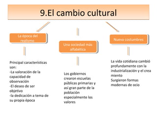 9.El cambio cultural

     La época del
      La época del
       realismo
        realismo                                    Nueva costumbres
                                                    Nueva costumbres
                            Una sociedad más
                            Una sociedad más
                               alfabética
                                alfabética


Principal características                          La vida cotidiana cambió
son:                                               profundamente con la
-La valoración de la                               industrialización y el crea
                            Los gobiernos          miento
capacidad de                crearon escuelas
observación                                        Surgieron formas
                            públicas primarias y   modernas de ocio
-El deseo de ser            así gran parte de la
objetivo                    población
-la dedicación a tema de    especialmente los
su propia época             valores
 