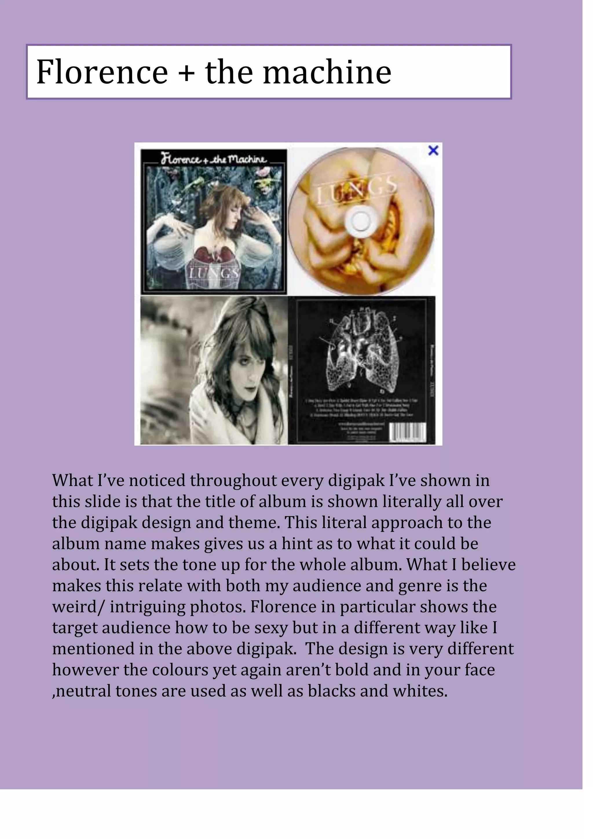 Florence + the machine




 What I’ve noticed throughout every digipak I’ve shown in
 this slide is that the title of album is shown literally all over
 the digipak design and theme. This literal approach to the
 album name makes gives us a hint as to what it could be
 about. It sets the tone up for the whole album. What I believe
 makes this relate with both my audience and genre is the
 weird/ intriguing photos. Florence in particular shows the
 target audience how to be sexy but in a different way like I
 mentioned in the above digipak. The design is very different
 however the colours yet again aren’t bold and in your face
 ,neutral tones are used as well as blacks and whites.
 