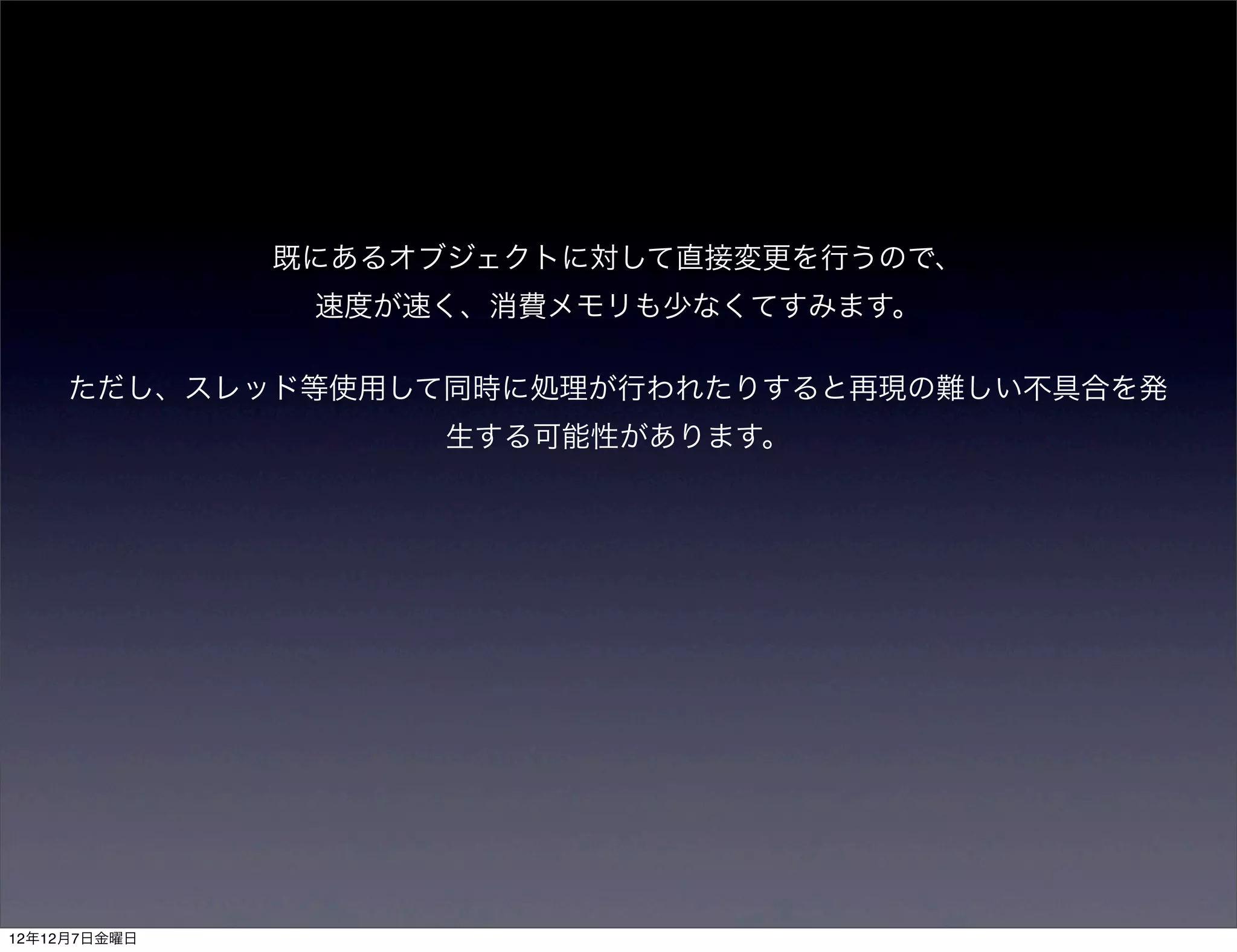 既にあるオブジェクトに対して直接変更を行うので、
               速度が速く、消費メモリも少なくてすみます。

     ただし、スレッド等使用して同時に処理が行われたりすると再現の難しい不具合を発
                    生する可能性があります。




12年12月7日金曜日
 