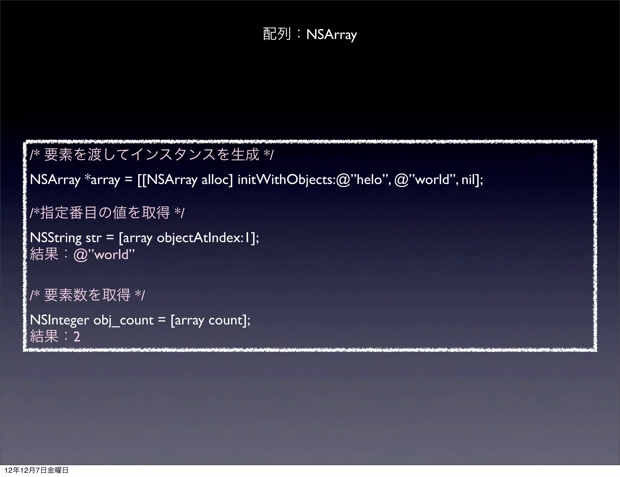 配列：NSArray




    /* 要素を渡してインスタンスを生成 */
    NSArray *array = [[NSArray alloc] initWithObjects:@”helo”, @”world”, nil];

    /*指定番目の値を取得 */
    NSString str = [array objectAtIndex:1];
    結果：@”world”

    /* 要素数を取得 */
    NSInteger obj_count = [array count];
    結果：2




12年12月7日金曜日
 