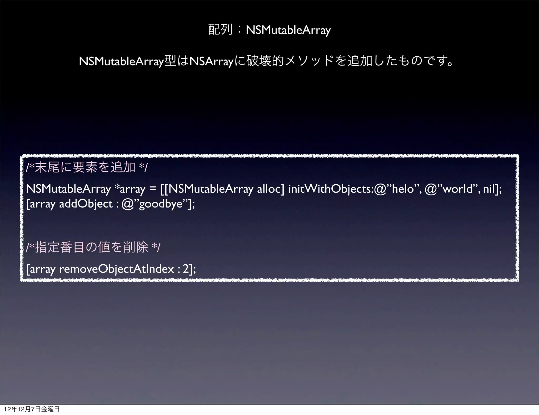 配列：NSMutableArray

              NSMutableArray型はNSArrayに破壊的メソッドを追加したものです。




    /*末尾に要素を追加 */
    NSMutableArray *array = [[NSMutableArray alloc] initWithObjects:@”helo”, @”world”, nil];
    [array addObject : @”goodbye”];


    /*指定番目の値を削除 */
    [array removeObjectAtIndex : 2];




12年12月7日金曜日
 