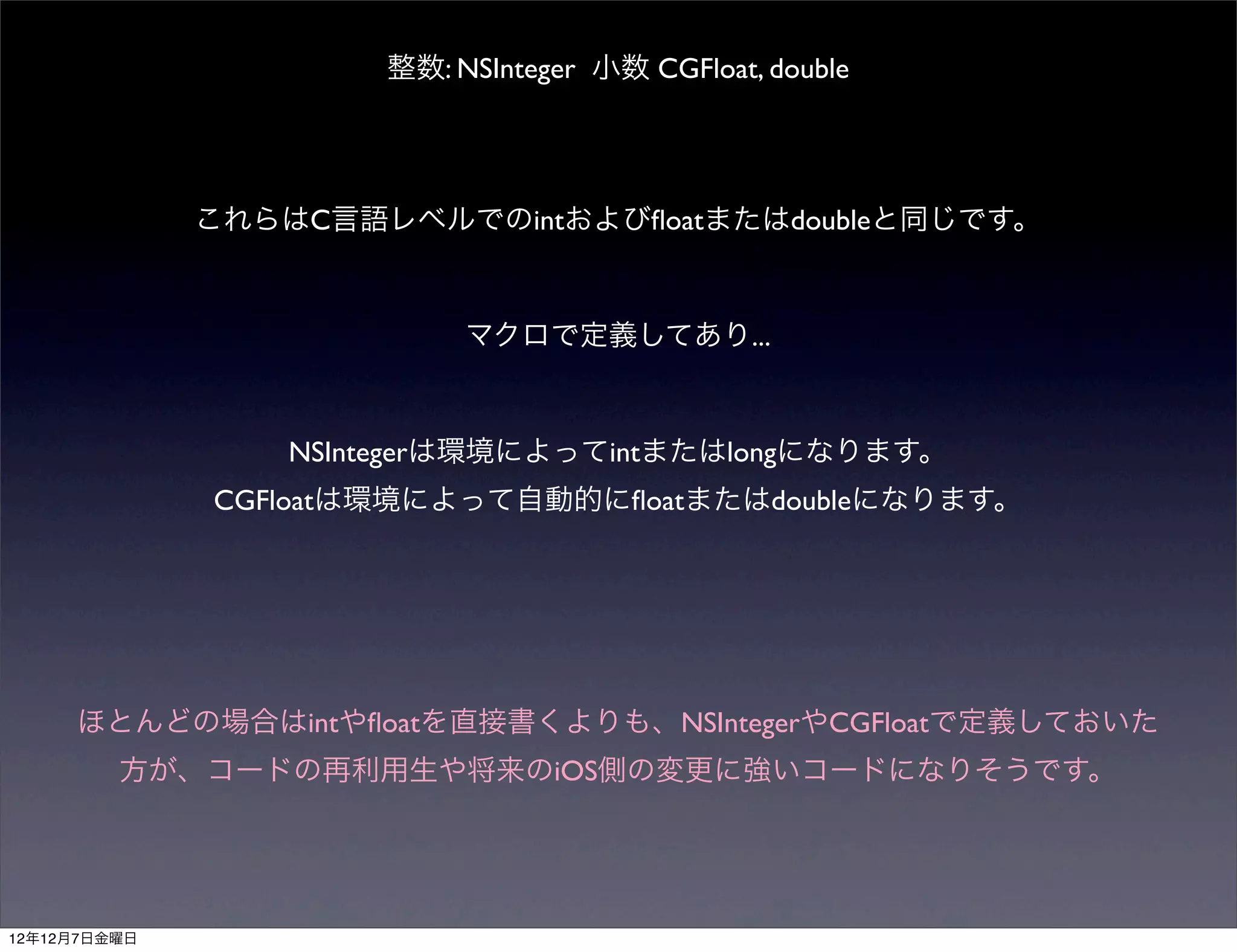 整数: NSInteger 小数 CGFloat, double




              これらはC言語レベルでのintおよびﬂoatまたはdoubleと同じです。



                           マクロで定義してあり...



                  NSIntegerは環境によってintまたはlongになります。
              CGFloatは環境によって自動的にﬂoatまたはdoubleになります。




     ほとんどの場合はintやﬂoatを直接書くよりも、NSIntegerやCGFloatで定義しておいた
         方が、コードの再利用生や将来のiOS側の変更に強いコードになりそうです。




12年12月7日金曜日
 