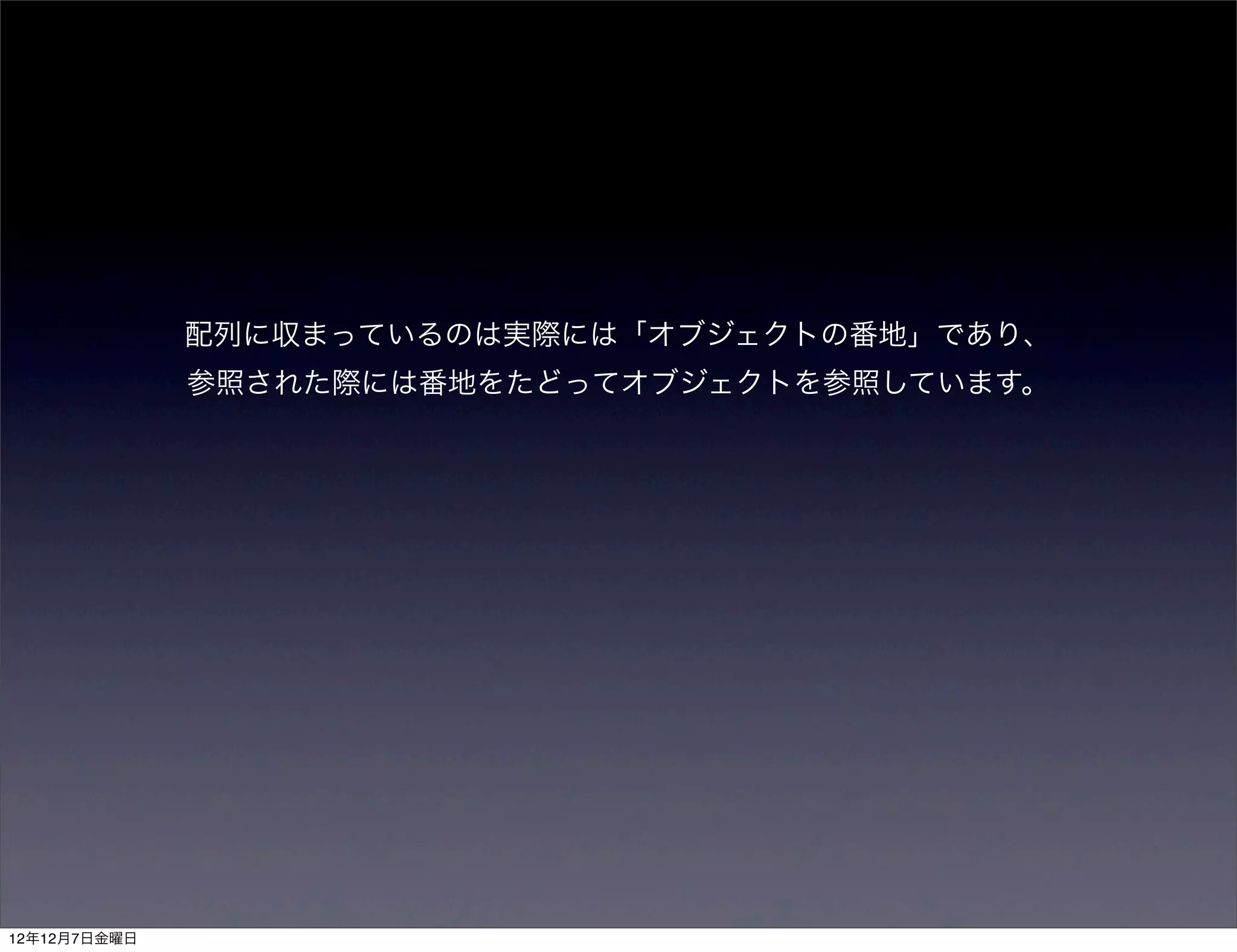 配列に収まっているのは実際には「オブジェクトの番地」であり、
              参照された際には番地をたどってオブジェクトを参照しています。




12年12月7日金曜日
 