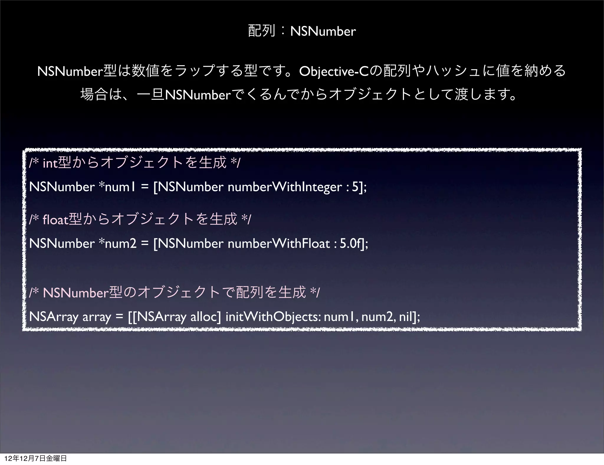 配列：NSNumber

     NSNumber型は数値をラップする型です。Objective-Cの配列やハッシュに値を納める
              場合は、一旦NSNumberでくるんでからオブジェクトとして渡します。



    /* int型からオブジェクトを生成 */
    NSNumber *num1 = [NSNumber numberWithInteger : 5];

    /* ﬂoat型からオブジェクトを生成 */
    NSNumber *num2 = [NSNumber numberWithFloat : 5.0f];


    /* NSNumber型のオブジェクトで配列を生成 */
    NSArray array = [[NSArray alloc] initWithObjects: num1, num2, nil];




12年12月7日金曜日
 