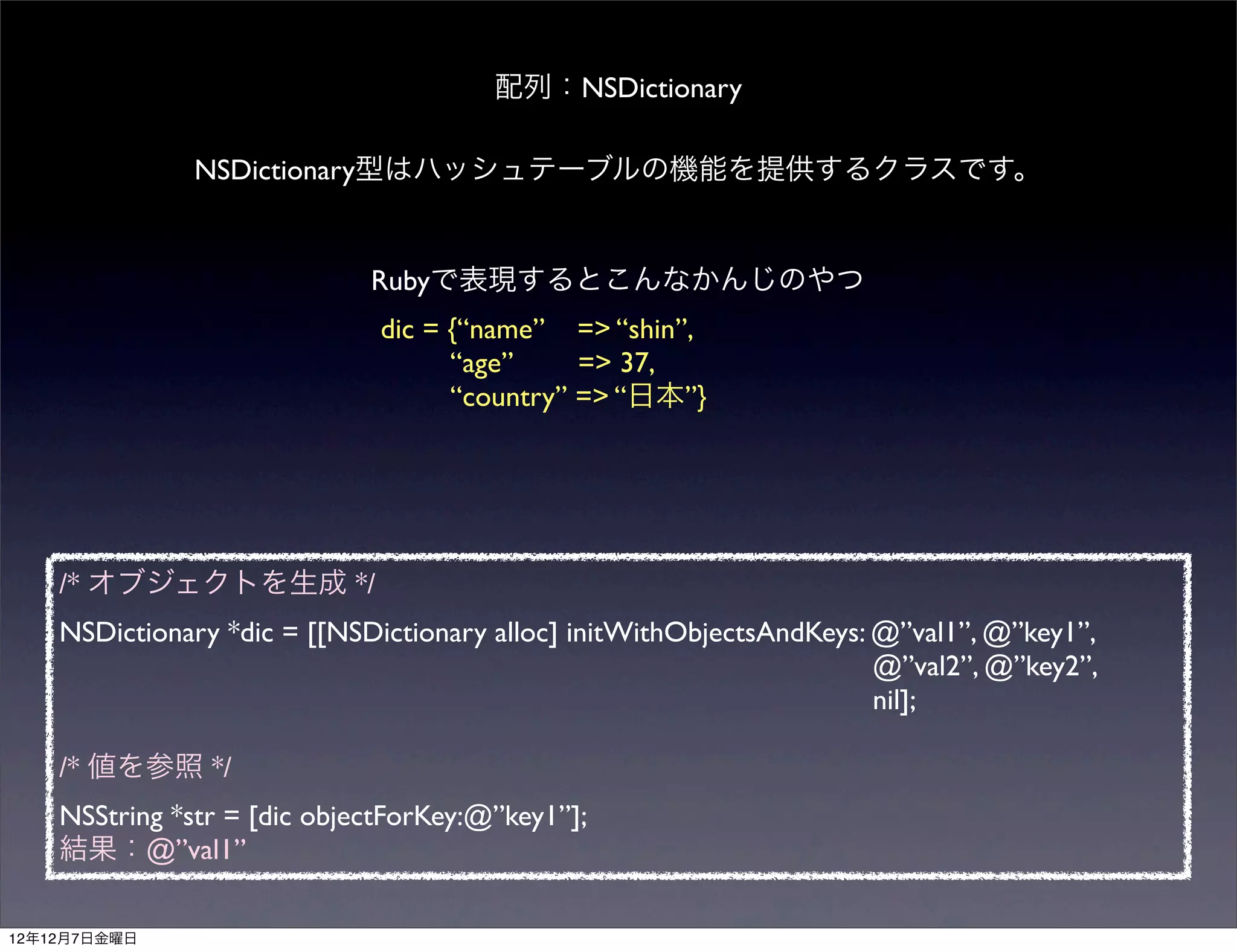 配列：NSDictionary

               NSDictionary型はハッシュテーブルの機能を提供するクラスです。


                             Rubyで表現するとこんなかんじのやつ
                              dic = {“name” => “shin”,
                                    “age”     => 37,
                                    “country” => “日本”}




    /* オブジェクトを生成 */
    NSDictionary *dic = [[NSDictionary alloc] initWithObjectsAndKeys: @”val1”, @”key1”,
                                                                      @”val2”, @”key2”,
                                                                      nil];

    /* 値を参照 */
    NSString *str = [dic objectForKey:@”key1”];
    結果：@”val1”

12年12月7日金曜日
 
