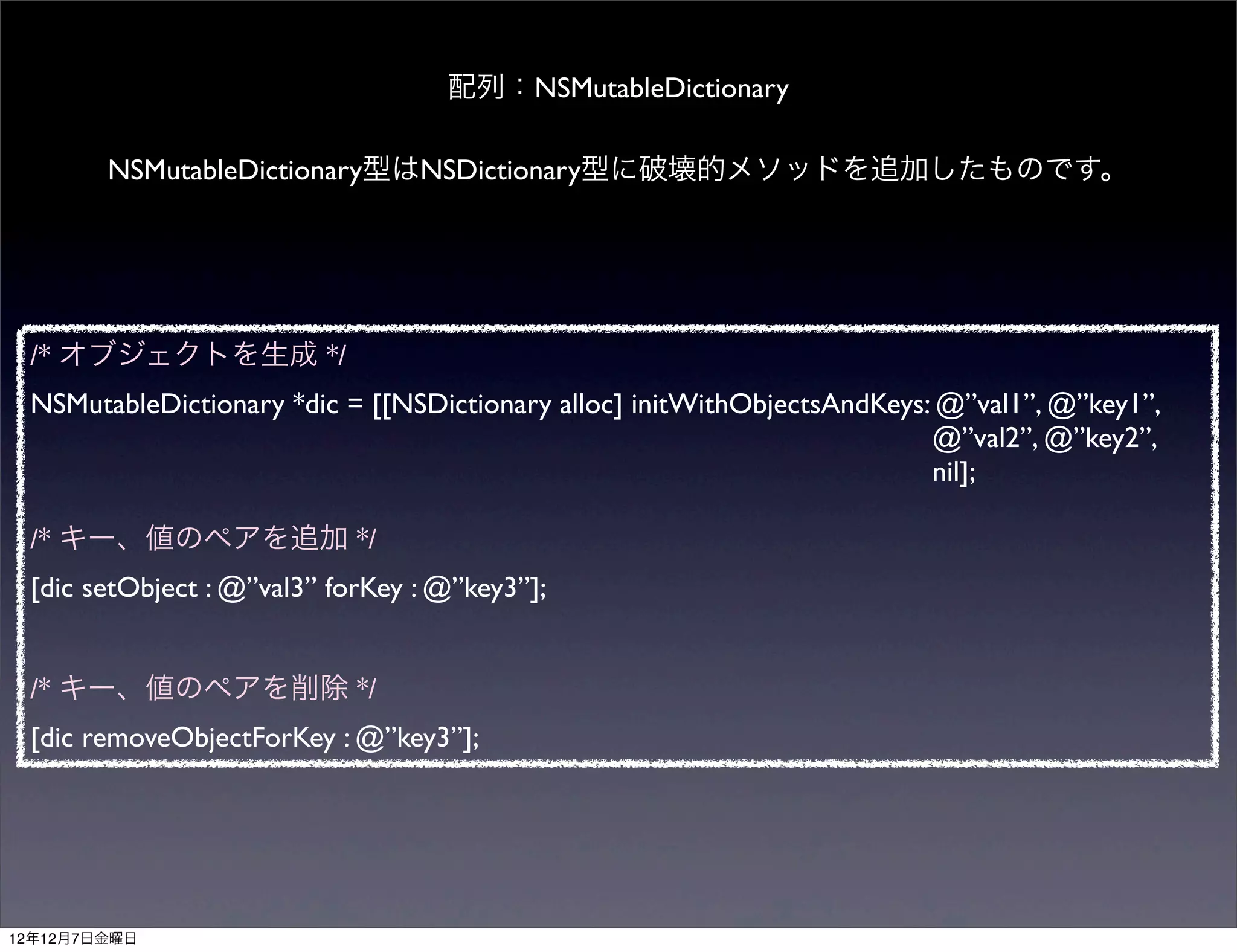 配列：NSMutableDictionary

        NSMutableDictionary型はNSDictionary型に破壊的メソッドを追加したものです。




 /* オブジェクトを生成 */
 NSMutableDictionary *dic = [[NSDictionary alloc] initWithObjectsAndKeys: @”val1”, @”key1”,
                                                                         @”val2”, @”key2”,
                                                                         nil];

 /* キー、値のペアを追加 */
 [dic setObject : @”val3” forKey : @”key3”];


 /* キー、値のペアを削除 */
 [dic removeObjectForKey : @”key3”];




12年12月7日金曜日
 
