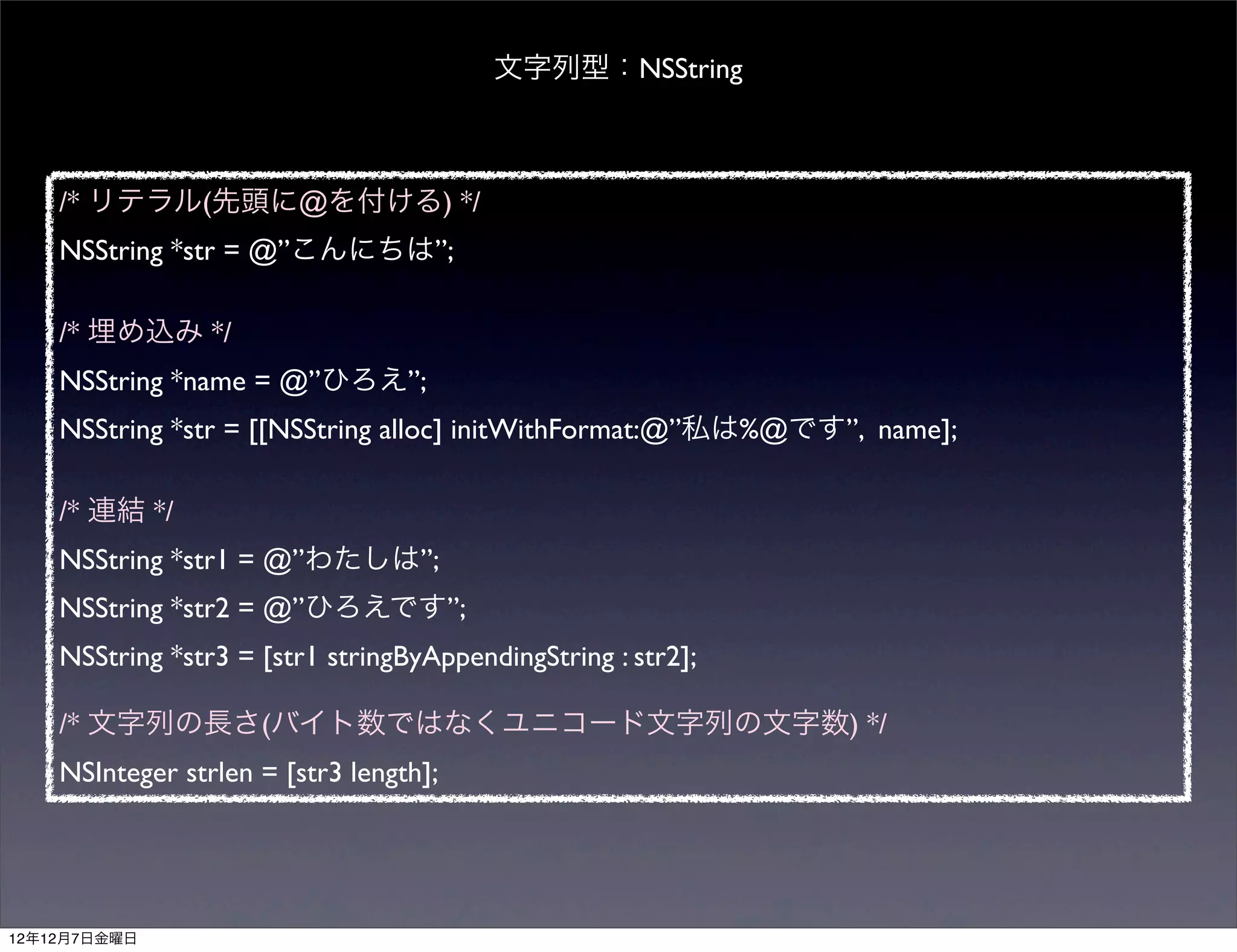 文字列型：NSString



    /* リテラル(先頭に@を付ける) */
    NSString *str = @”こんにちは”;

    /* 埋め込み */
    NSString *name = @”ひろえ”;
    NSString *str = [[NSString alloc] initWithFormat:@”私は%@です”, name];

    /* 連結 */
    NSString *str1 = @”わたしは”;
    NSString *str2 = @”ひろえです”;
    NSString *str3 = [str1 stringByAppendingString : str2];

    /* 文字列の長さ(バイト数ではなくユニコード文字列の文字数) */
    NSInteger strlen = [str3 length];




12年12月7日金曜日
 
