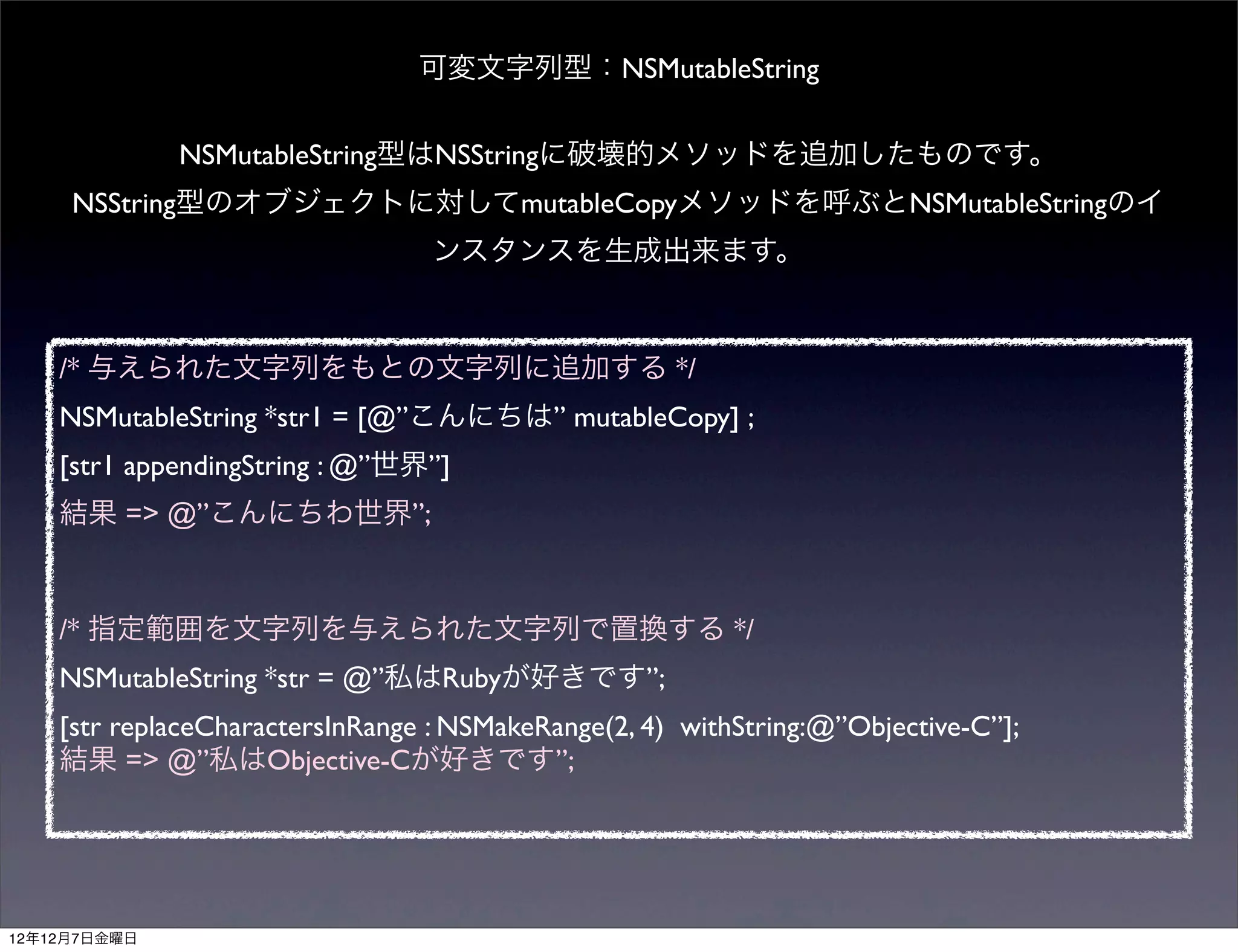 可変文字列型：NSMutableString

              NSMutableString型はNSStringに破壊的メソッドを追加したものです。
     NSString型のオブジェクトに対してmutableCopyメソッドを呼ぶとNSMutableStringのイ
                                 ンスタンスを生成出来ます。



    /* 与えられた文字列をもとの文字列に追加する */
    NSMutableString *str1 = [@”こんにちは” mutableCopy] ;
    [str1 appendingString : @”世界”]
    結果 => @”こんにちわ世界”;



    /* 指定範囲を文字列を与えられた文字列で置換する */
    NSMutableString *str = @”私はRubyが好きです”;
    [str replaceCharactersInRange : NSMakeRange(2, 4) withString:@”Objective-C”];
    結果 => @”私はObjective-Cが好きです”;




12年12月7日金曜日
 
