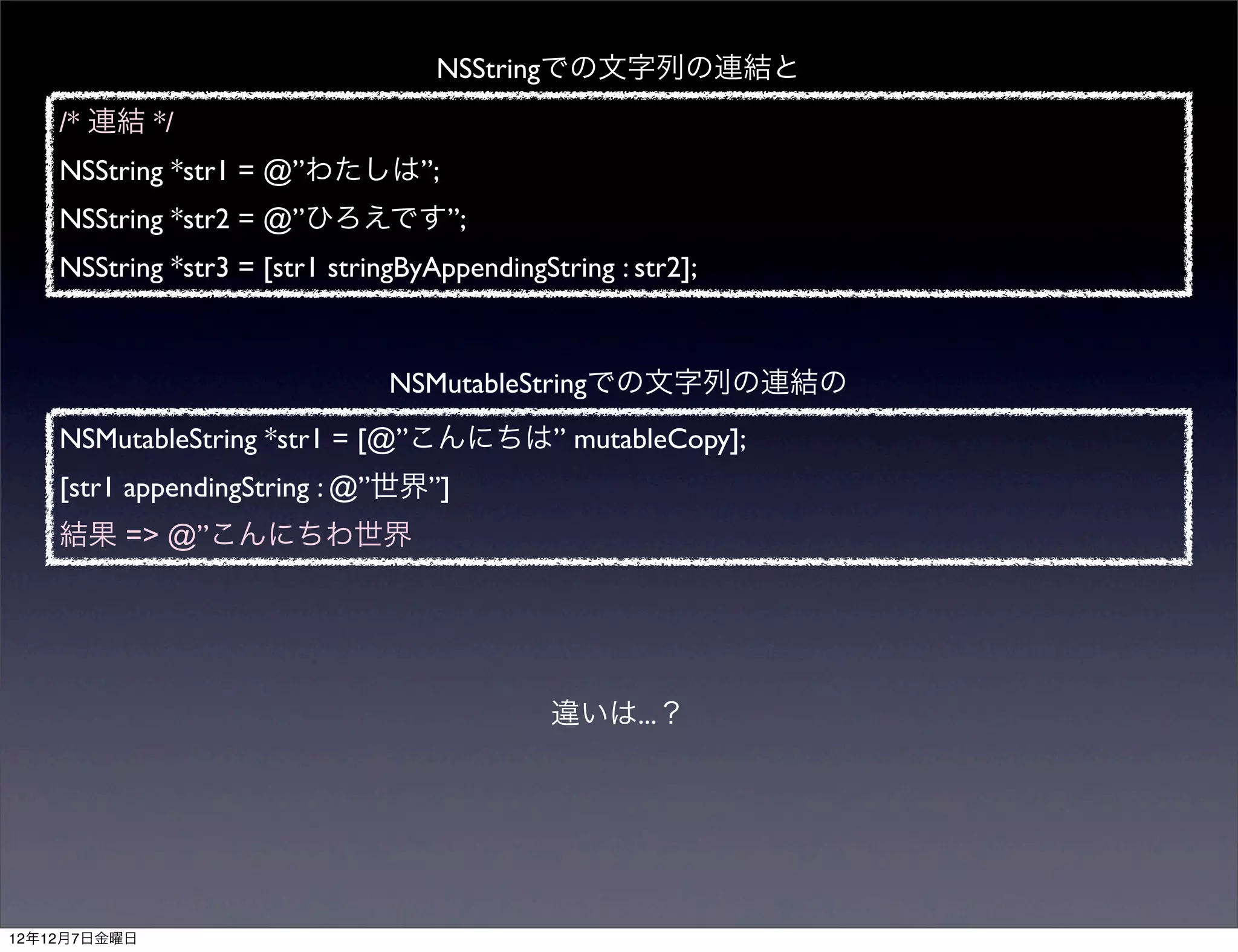 NSStringでの文字列の連結と
    /* 連結 */
    NSString *str1 = @”わたしは”;
    NSString *str2 = @”ひろえです”;
    NSString *str3 = [str1 stringByAppendingString : str2];



                                NSMutableStringでの文字列の連結の
    NSMutableString *str1 = [@”こんにちは” mutableCopy];
    [str1 appendingString : @”世界”]
    結果 => @”こんにちわ世界




                                              違いは...？




12年12月7日金曜日
 