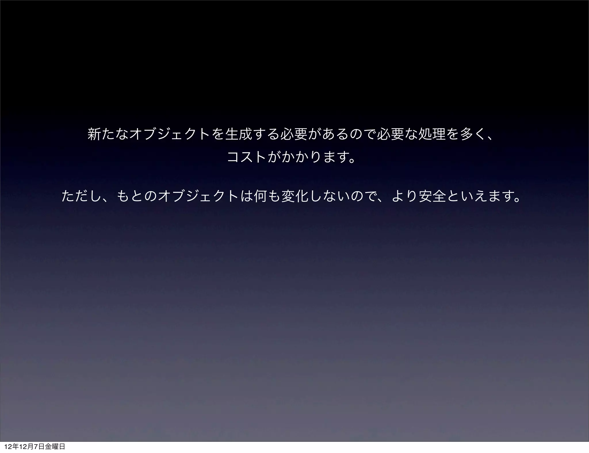 新たなオブジェクトを生成する必要があるので必要な処理を多く、
                        コストがかかります。

          ただし、もとのオブジェクトは何も変化しないので、より安全といえます。




12年12月7日金曜日
 