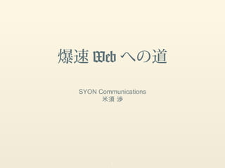 爆速 Web への道

 SYON Communications
       米須 渉




          1
 