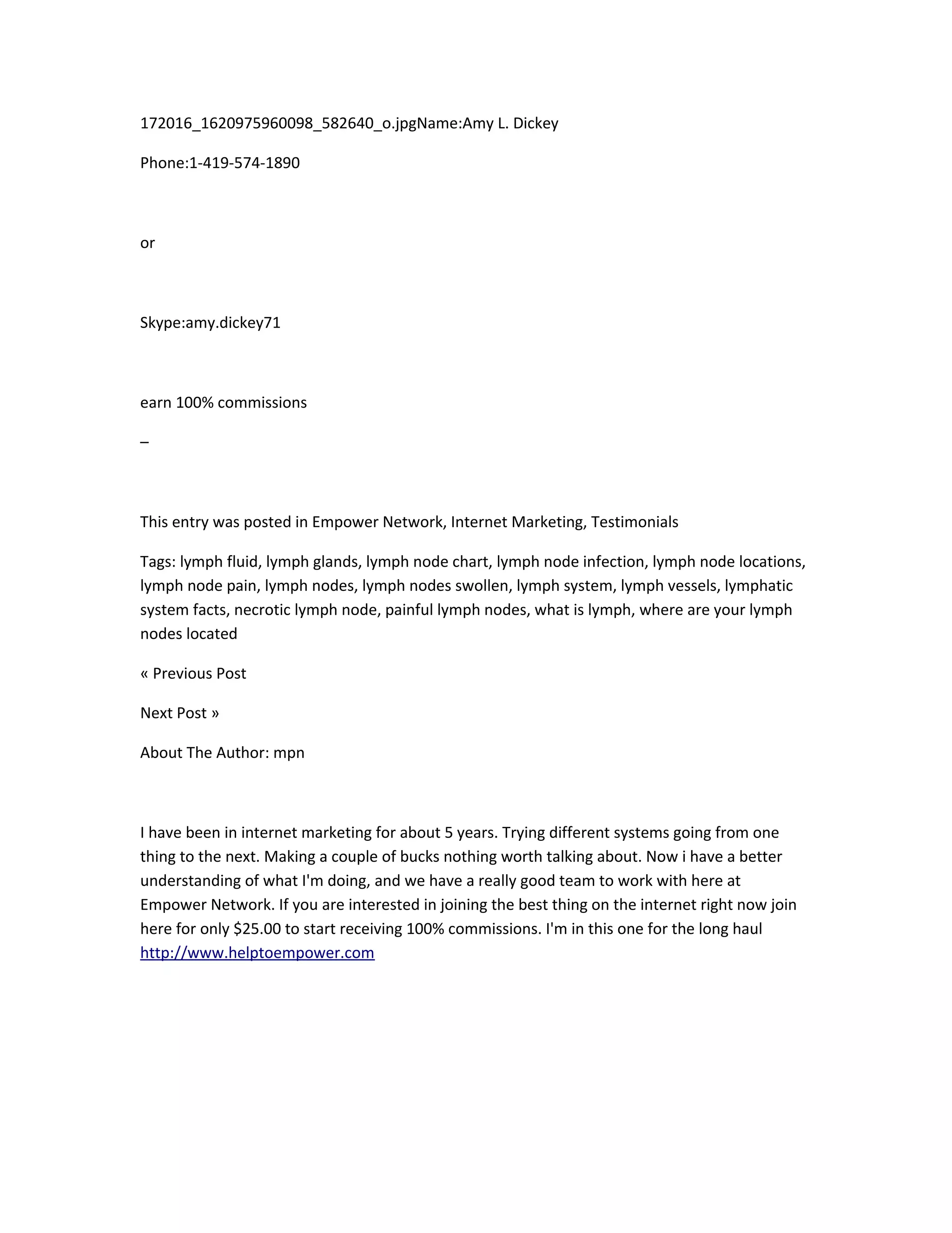 172016_1620975960098_582640_o.jpgName:Amy L. Dickey

Phone:1-419-574-1890



or



Skype:amy.dickey71



earn 100% commissions

–



This entry was posted in Empower Network, Internet Marketing, Testimonials

Tags: lymph fluid, lymph glands, lymph node chart, lymph node infection, lymph node locations,
lymph node pain, lymph nodes, lymph nodes swollen, lymph system, lymph vessels, lymphatic
system facts, necrotic lymph node, painful lymph nodes, what is lymph, where are your lymph
nodes located

« Previous Post

Next Post »

About The Author: mpn



I have been in internet marketing for about 5 years. Trying different systems going from one
thing to the next. Making a couple of bucks nothing worth talking about. Now i have a better
understanding of what I'm doing, and we have a really good team to work with here at
Empower Network. If you are interested in joining the best thing on the internet right now join
here for only $25.00 to start receiving 100% commissions. I'm in this one for the long haul
http://www.helptoempower.com
 