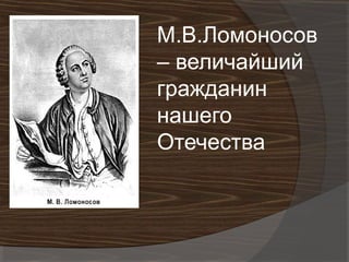М.В.Ломоносов
– величайший
гражданин
нашего
Отечества
 