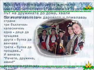 Водачът приема даровете и изказва
своята благословия . Разказва за трудния
път на дружината до дома , хвали
"Да му дойдат от трии даровете и пожелава :
богатата трапеза
страни
три бъклички -
калеснички :
една - деца да
кръщава
друга - булка да
венчава
трета - булка да
прощава .,"
И винаги :
"Речете , дружина ,
амин !"
дружината отвръща :   Йорданка Първанова
 