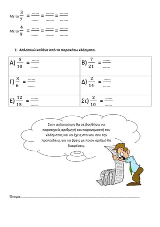 Με το        =     =       =

Με το        =     =       =

     7. Απλοποιώ καθζνα από τα παρακάτω κλάςματα.


Α)           =                             Β)        =

Γ)       =                                 Δ)        =

Ε)           =                             Στ)         =


                      Στθν απλοποίθςθ κα ςε βοθκιςει να
                   παρατθρείσ αρικμθτι και παρονομαςτι του
                     κλάςματοσ και να ζχεισ ςτο νου ςου τθν
                   προπαίδεια, για να βρεισ με ποιον αρικμό κα
                                   διαιρζςεισ.




Όνομα:………………………………………………………………………………………………………………………..
 
