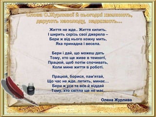 Життя не жде.. Життя кипить.
І ширить скрізь свої джерела –
 Бери ж від нього кожну мить,
    Яка принадна і весела.

  Бери і дай, що можеш дать
 Тому, хто ще живе в темноті,
Працюй, щоб потім спочивать,
  Коли мине життя в роботі.

 Працюй, борися, пам'ятай,
Що час не жде, летить, минає…
 Бери ж усе та все й віддай
 Тому, хто світла ще не має.

                          Олена Журлива
 