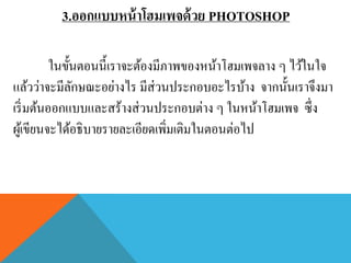 3.ออกแบบหน้ าโฮมเพจด้ วย PHOTOSHOP

          ในขั้นตอนนี้เราจะต้องมีภาพของหน้าโฮมเพจลาง ๆ ไว้ในใจ
แล้วว่าจะมีลกษณะอย่างไร มีส่วนประกอบอะไรบ้าง จากนั้นเราจึงมา
               ั
เริ่ มต้นออกแบบและสร้างส่ วนประกอบต่าง ๆ ในหน้าโฮมเพจ ซึ่ง
ผูเ้ ขียนจะได้อธิบายรายละเอียดเพิ่มเติมในตอนต่อไป
 