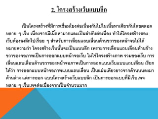 2. โครงสร้ างเว็บแบบลึก
           เป็ นโครงสร้ างที่มีการเชื่อมโยงต่ อเนื่องกันไปในเนือหาเดียวกันโดยตลอด
                                                               ้
หลาย ๆ เว็บ เนื่องจากมีเนือหามากและเป็ นลาดับต่ อเนื่อง ทาให้ โครงสร้ างของ
                                ้
เว็บต้ องลงลึกไปเรื่ อย ๆ สาหรั บการเลื่อนแถบเลื่อนด้ านขวาของหน้ าจอไม่ ได้
หมายความว่ า โครงสร้ างเว็บนันจะเป็ นแบบลึก เพราะการเลื่อนแถบเลื่อนด้ านข้ าง
                                  ้
ขวาของจอภาพเป็ นการออกแบบหน้ าจอเว็บ ไม่ ใช่ โครงสร้ างภาพ รวมของเว็บ การ
เลื่อนแถบเลื่อนด้ านขวาของหน้ าจอภาพเป็ นการออกแบบเว็บแบบแถบเลื่อน เรี ยก
ได้ ว่า การออกแบบหน้ าจอภาพแบบแถบเลื่อน เป็ นแผ่ นเดียวยาวจากด้ านบนลงมา
ด้ านล่ าง แต่ การออก แบบโครงสร้ างเว็บแบบลึก เป็ นการออกแบบที่มีเว็บเพจ
หลาย ๆ เว็บเพจต่ อเนื่องจากเป็ นจานวนมาก
 