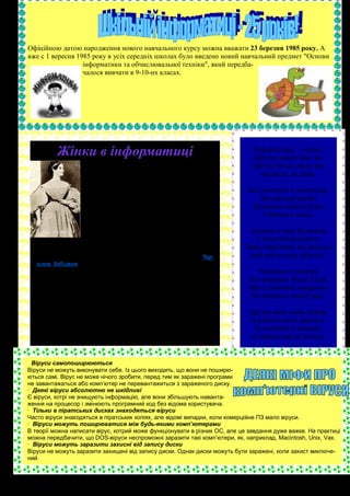 Офіційною датою народження нового навчального курсу можна вважати 23 березня 1985 року. А
вже с 1 вересня 1985 року в усіх середніх школах було введено новий навчальний предмет "Основи
                  інформатики та обчислювальної техніки", який передба-
                  чалося вивчати в 9-10-их класах.




           Жінки в інформатиці                                                Інформатика — наука,
                                                                              Про яку скажу вам так,
                     10 грудня 1815 року у великого англiйського поета
                     Байрона народилася дочка. Її назвали Ада Августа.        Що без неї не запустиш
                     Коли їй виповнився рiк, Байрон залишив                     ні ракету, ні літак.
                     батькiвщину назавжди заради боротьби з несправе-
                     дливiстю. Вiн посилав Адi нiжнi i турботливi листи,    Ось включаю я комп'ютер,
                     присвячував вiршi, але так i не знайшов можливостi        Загорається екран,
                     зустрiтися з дочкою. Вона виросла з матiр'ю, що
                     мала багатий маєток i була у всьому забезпечена,        Натискаю кнопку Enter
                     крiм одного - близькостi рiдного батька.                   І пірнаю в океан.
                     Можливо ця обставина разом iз високим
                     iнтелектом, успадкованим вiд генiя, сприяли ран-        Інтернету шир безмежна
                     ньому перетворенню Ади у дорослу людину i не-             У комп'ютері сидить.
   звичайному для жiнки того часу захопленню... математикою.
        Доля, позбавивши її батька, була доброзичлива в iншому. На         Треба швидкість тут шалену,
   самому початку своїх занять математикою вона познайомилася з Чар-        щоб цей космос облетіть.
   льзом Бебiджем, математиком, економiстом, рiзноманiтно розвину-
   тою людиною, який пов'язав своє життя з iдеєю створення                      Поринаю з головою
   "аналiтичної машини" - першої у свiтi цифрової обчислювальної ма-         Я в програми Word, Excel,
   шини з програмним керуванням.
        Людству потрiбно було прожити ще понад столiття, щоб зро-            Ще й дзвіночка попрохаю
   зумiти великий змiст i значення iдеї Бебiджа, але Ада Августа Лав-         Не дзвонити цілий день.
   лейс (таке стало її прiзвище пiсля замiжжя) вiдразу оцiнила винахiд
   свого доброго друга i разом iз ним намагалася обгрунтувати i показа-      Друзям всім своїм бажаю
   ти що воно обiцяє людству. Її рукою бiльш пiвтора сторiччя тому бу-       Із комп'ютером дружить.
   ли написанi програми разюче схожi з програмами, складеними
   пiзнiше для перших ЕОМ. Можна лише дивуватися i захоплюватися               За плечима, я вважаю,
   тим що зробила ця юна жiнка.                                              ці знання вже не носить.


  Віруси самопоширюються
Віруси не можуть виконувати себе. Із цього виходить, що вони не поширю-
ються самі. Вірус не може нічого зробити, перед тим як заражені програми
не завантажаться або комп’ютер не перевантажиться з зараженого диску.
· Деякі віруси абсолютно не шкідливі
Є віруси, котрі не знищують інформацію, але вони збільшують наванта-
ження на процесор і змінюють програмний код без відома користувача.
· Тільки в піратських дисках знаходяться віруси
Часто віруси знаходяться в піратських копіях, але відомі випадки, коли комерційне ПЗ мало віруси.
· Віруси можуть поширюватися між будь-якими комп’ютерами
В теорії можна написати вірус, котрий може функціонувати в різних ОС, але це завдання дуже важке. На практиці
можна передбачити, що DOS-віруси неспроможні заразити такі комп’ютери, як, наприклад, Macintosh, Unix, Vax.
· Віруси можуть заразити захисні від запису диски
Віруси не можуть заразити захищені від запису диски. Однак диски можуть бути заражені, коли захист виключе-
ний.
 
